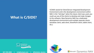 What is C/SIDE?
847-590-3000 | info@solsyst.com | @Solution_System
•C/SIDE stands for Client/Server Integrated Development
Environment and is the development environment within
NAV. In the “old days” when the classic client was used, you
could use any of the clients to develop and make changes
to the software. Now Dynamics NAV has a dedicated
development environment and multiple separate clients
(windows client, web client, SharePoint client, tablet client,
etc.)
 