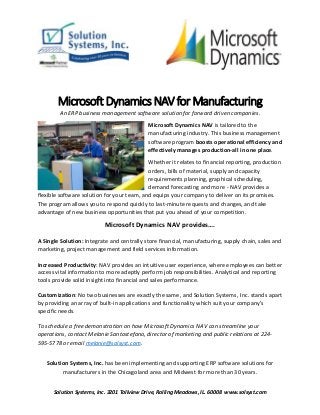 Solution Systems, Inc. 3201 Tollview Drive, Rolling Meadows, IL. 60008 www.solsyst.com
Microsoft Dynamics NAV for Manufacturing
An ERP business management software solution for forward driven companies.
Microsoft Dynamics NAV is tailored to the
manufacturing industry. This business management
software program boosts operational efficiency and
effectively manages production-all in one place.
Whether it relates to financial reporting, production
orders, bills of material, supply and capacity
requirements planning, graphical scheduling,
demand forecasting and more - NAV provides a
flexible software solution for your team, and equips your company to deliver on its promises.
The program allows you to respond quickly to last-minute requests and changes, and take
advantage of new business opportunities that put you ahead of your competition.
Microsoft Dynamics NAV provides….
A Single Solution: Integrate and centrally store financial, manufacturing, supply chain, sales and
marketing, project management and field services information.
Increased Productivity: NAV provides an intuitive user experience, where employees can better
access vital information to more adeptly perform job responsibilities. Analytical and reporting
tools provide solid insight into financial and sales performance.
Customization: No two businesses are exactly the same, and Solution Systems, Inc. stands apart
by providing an array of built-in applications and functionality which suit your company’s
specific needs.
To schedule a free demonstration on how Microsoft Dynamics NAV can streamline your
operations, contact Melanie Santostefano, director of marketing and public relations at 224-
595-5778 or email melanie@solsyst.com.
Solution Systems, Inc. has been implementing and supporting ERP software solutions for
manufacturers in the Chicagoland area and Midwest for more than 30 years.
 