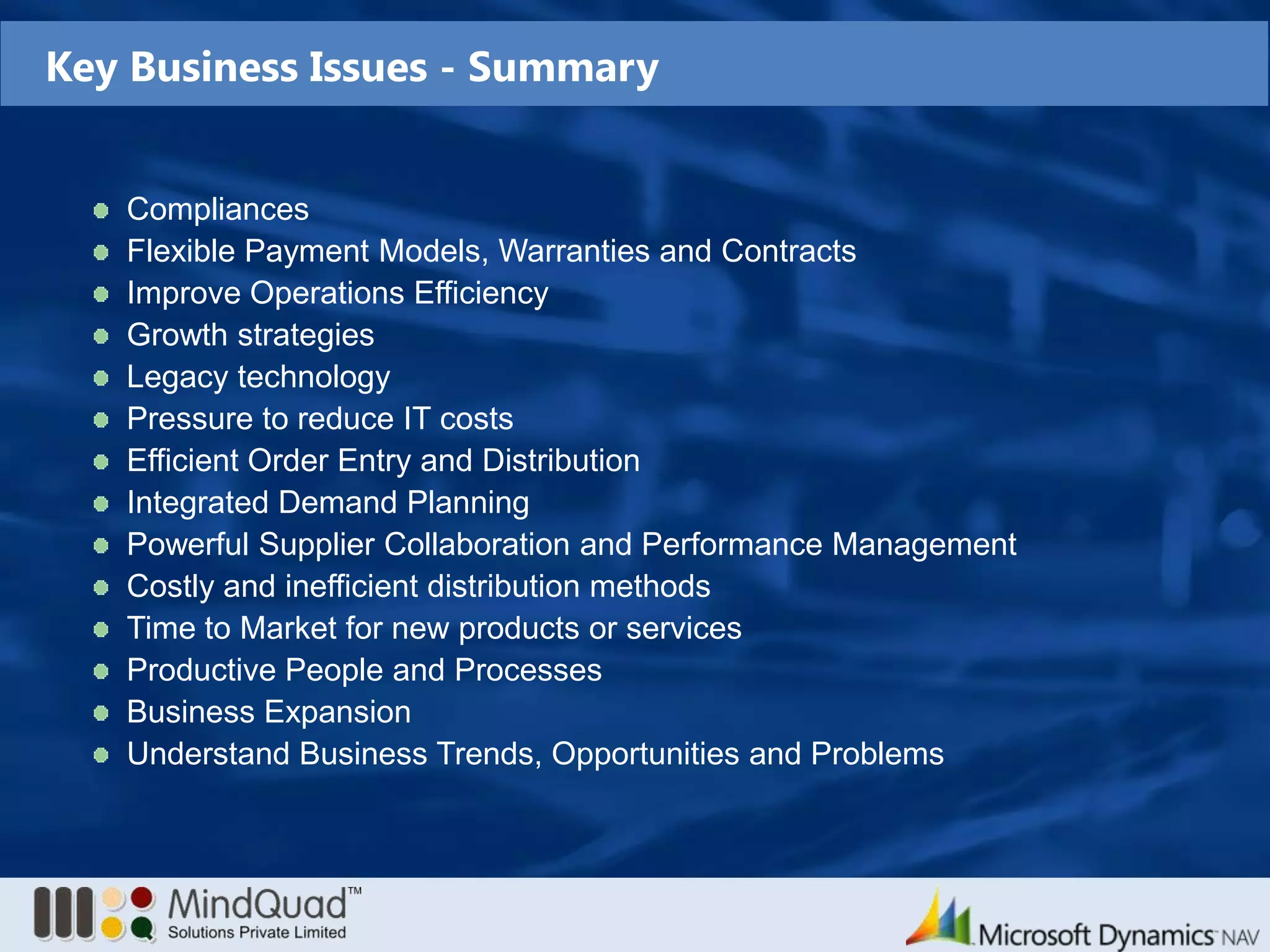 Key Business Issues - SummaryCompliancesFlexible Payment Models, Warranties and ContractsImprove Operations EfficiencyGrowth strategiesLegacy technologyPressure to reduce IT costsEfficient Order Entry and Distribution Integrated Demand PlanningPowerful Supplier Collaboration and Performance ManagementCostly and inefficient distribution methodsTime to Market for new products or servicesProductive People and ProcessesBusiness ExpansionUnderstand Business Trends, Opportunities and Problems 