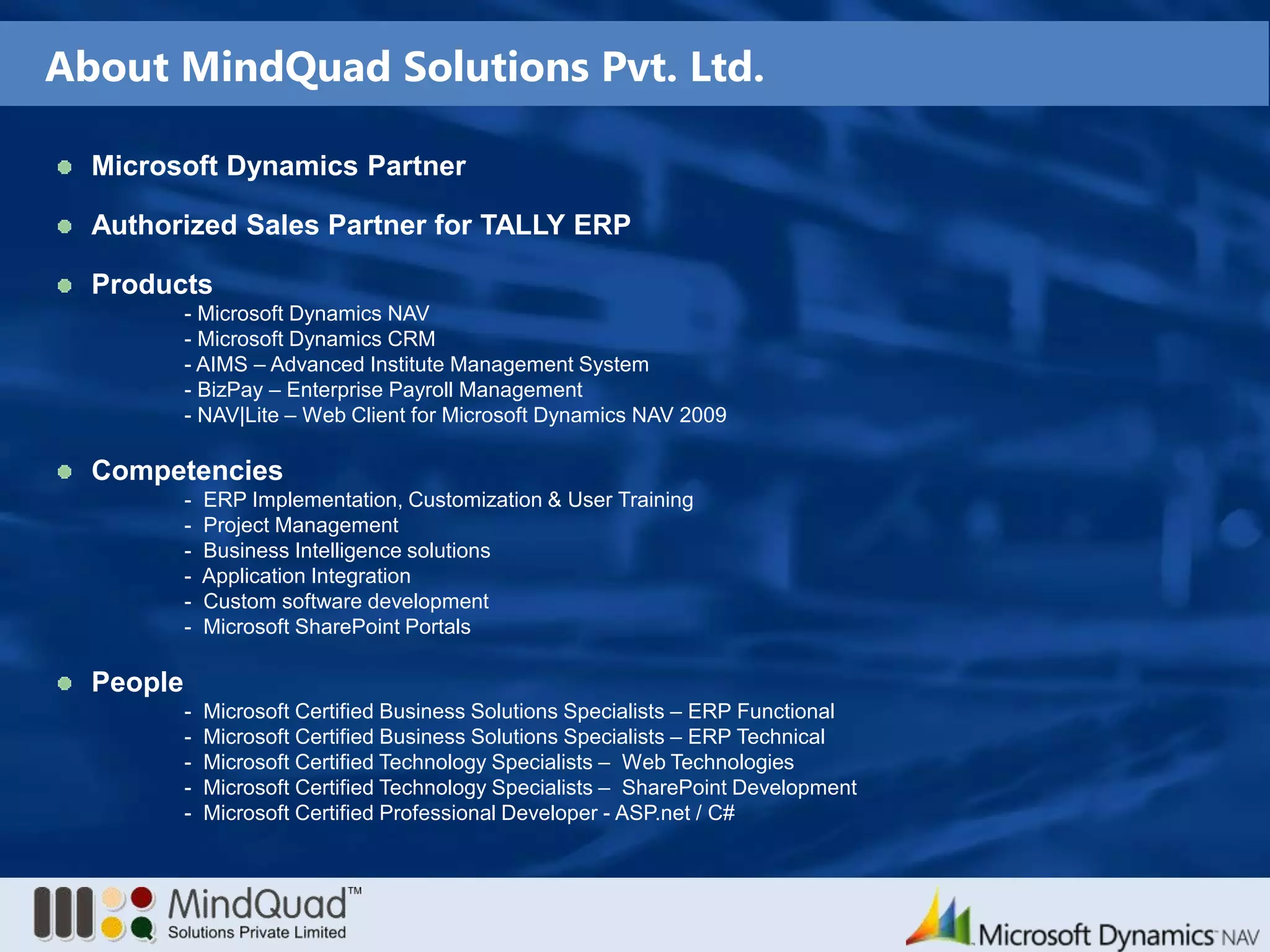 About MindQuad Solutions Pvt. Ltd.Microsoft Dynamics Partner Authorized Sales Partner for TALLY ERPProducts - Microsoft Dynamics NAV - Microsoft Dynamics CRM - AIMS – Advanced Institute Management System - BizPay – Enterprise Payroll Management - NAV|Lite – Web Client for Microsoft Dynamics NAV 2009Competencies	 -  ERP Implementation, Customization & User Training	 -  Project Management	 -  Business Intelligence solutions	 -  Application Integration	 -  Custom software development	 -  Microsoft SharePoint PortalsPeople	 -  Microsoft Certified Business Solutions Specialists – ERP Functional	 -  Microsoft Certified Business Solutions Specialists – ERP Technical	 -  Microsoft Certified Technology Specialists –  Web Technologies	 -  Microsoft Certified Technology Specialists –  SharePoint Development	 -  Microsoft Certified Professional Developer - ASP.net / C#