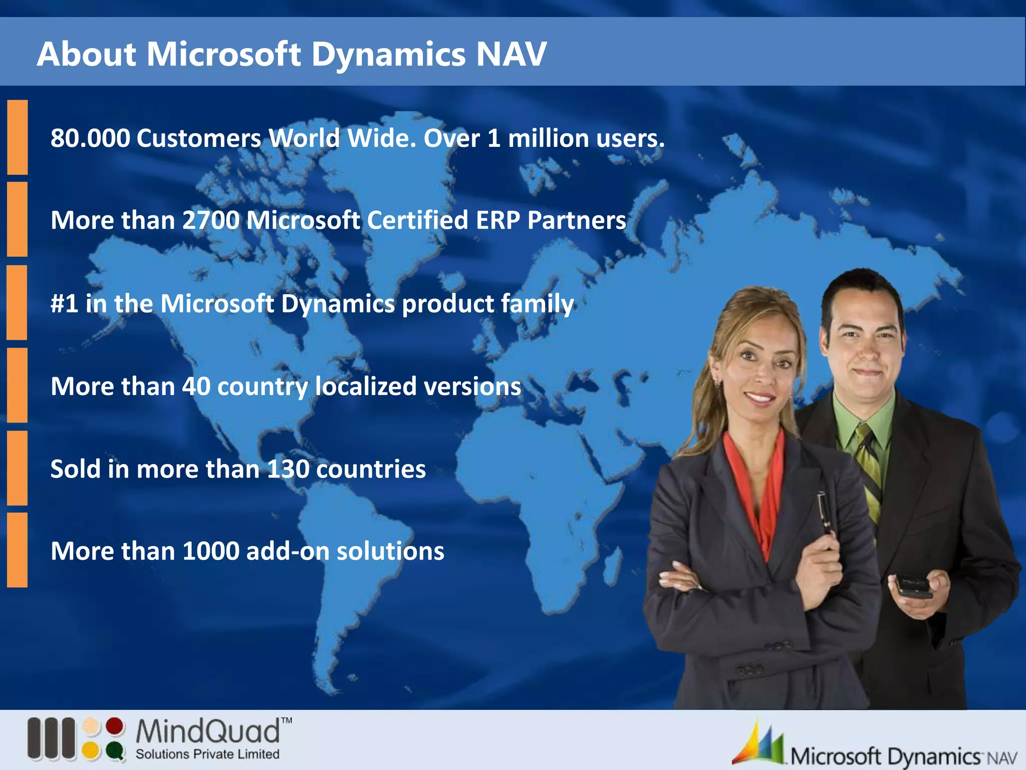 About Microsoft Dynamics NAV80.000 Customers World Wide. Over 1 million users.More than 2700 Microsoft Certified ERP PartnersMore than 40 country localized versionsSold in more than 130 countriesMore than 1000 add-on solutions#1 in the Microsoft Dynamics product family