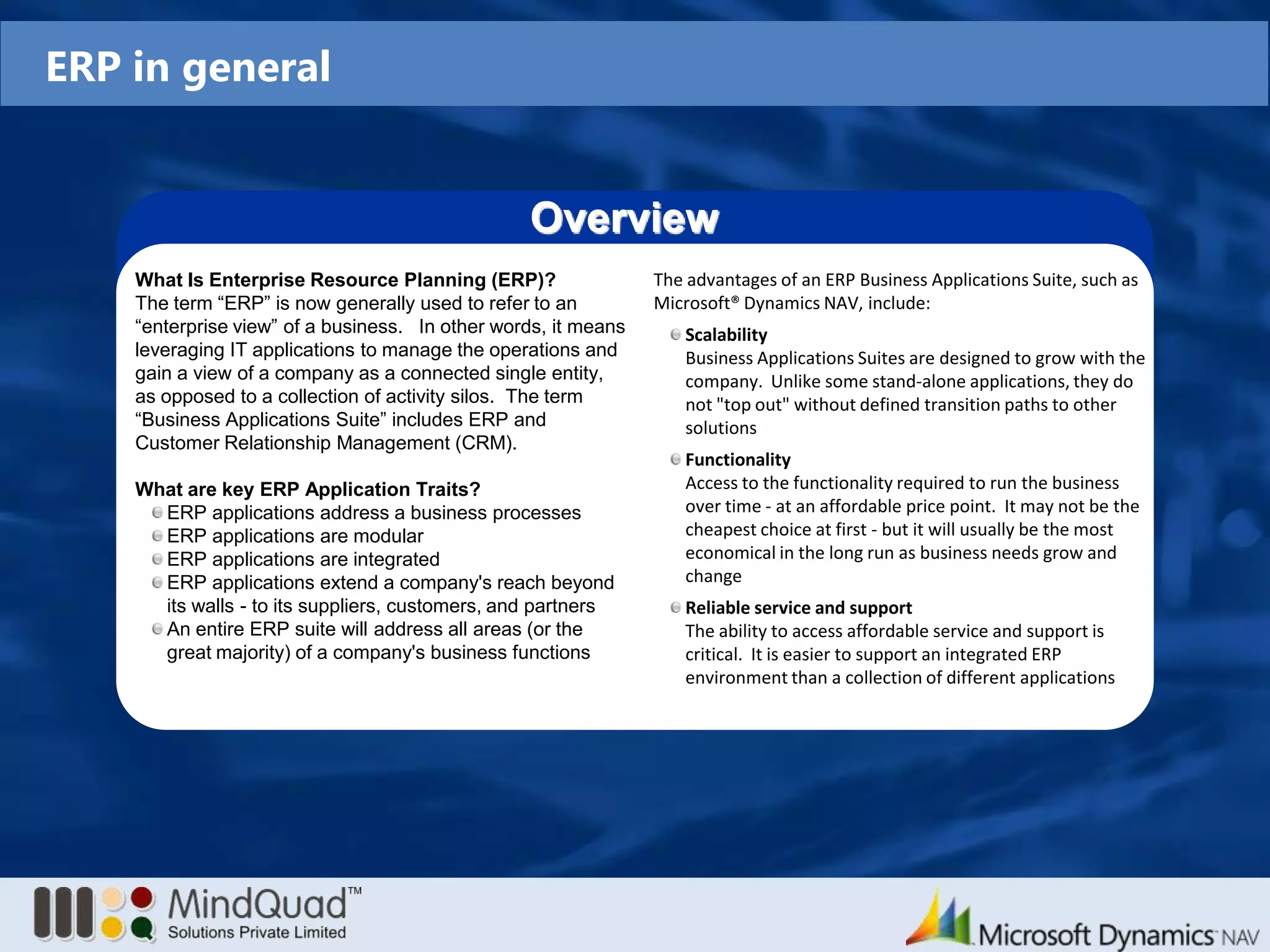 ERP in generalOverviewWhat Is Enterprise Resource Planning (ERP)?The term “ERP” is now generally used to refer to an “enterprise view” of a business.   In other words, it means leveraging IT applications to manage the operations and gain a view of a company as a connected single entity, as opposed to a collection of activity silos.  The term “Business Applications Suite” includes ERP and Customer Relationship Management (CRM).What are key ERP Application Traits?ERP applications address a business processesERP applications are modularERP applications are integratedERP applications extend a company's reach beyond its walls - to its suppliers, customers, and partnersAn entire ERP suite will address all areas (or the great majority) of a company's business functionsThe advantages of an ERP Business Applications Suite, such as Microsoft®Dynamics NAV, include:Scalability	Business Applications Suites are designed to grow with the company.  Unlike some stand-alone applications, they do not "top out" without defined transition paths to other solutionsFunctionality	Access to the functionality required to run the business over time - at an affordable price point.  It may not be the cheapest choice at first - but it will usually be the most economical in the long run as business needs grow and changeReliable service and support	The ability to access affordable service and support is critical.  It is easier to support an integrated ERP environment than a collection of different applications