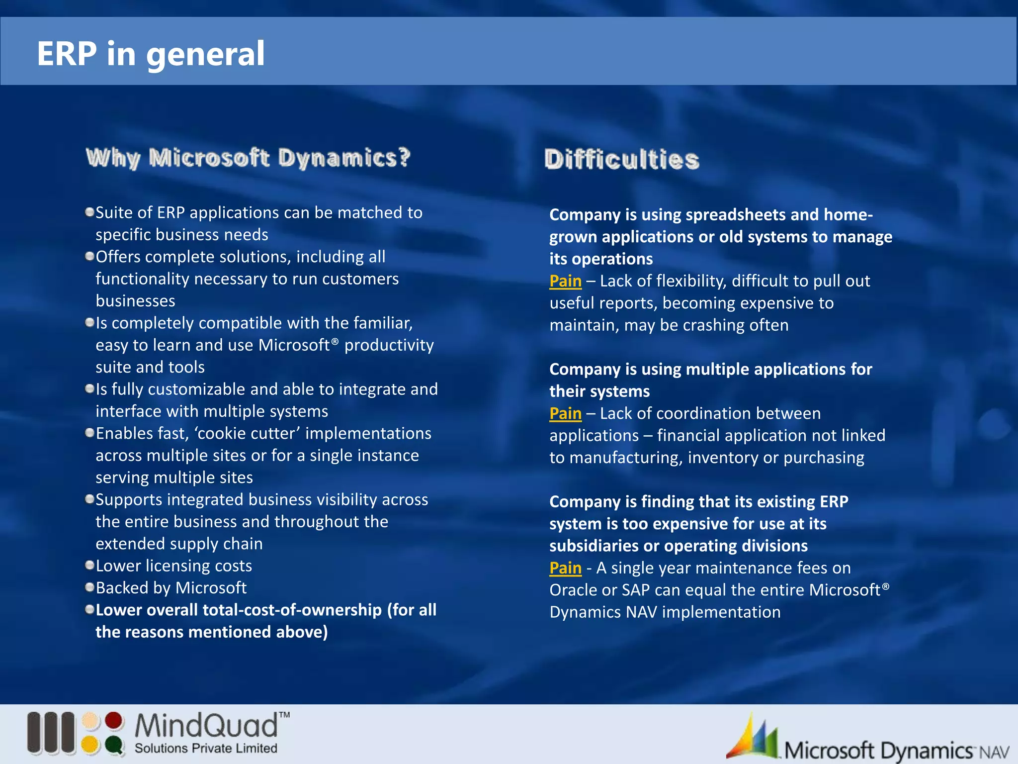 ERP in generalWhy Microsoft Dynamics?DifficultiesSuite of ERP applications can be matched to specific business needsOffers complete solutions, including all functionality necessary to run customers businessesIs completely compatible with the familiar, easy to learn and use Microsoft® productivity suite and toolsIs fully customizable and able to integrate and interface with multiple systemsEnables fast, ‘cookie cutter’ implementations across multiple sites or for a single instance serving multiple sitesSupports integrated business visibility across the entire business and throughout the extended supply chainLower licensing costsBacked by Microsoft Lower overall total-cost-of-ownership (for all the reasons mentioned above)Company is using spreadsheets and home-grown applications or old systems to manage its operationsPain – Lack of flexibility, difficult to pull out useful reports, becoming expensive to maintain, may be crashing oftenCompany is using multiple applications for their systemsPain – Lack of coordination between applications – financial application not linked to manufacturing, inventory or purchasingCompany is finding that its existing ERP system is too expensive for use at its subsidiaries or operating divisionsPain - A single year maintenance fees on Oracle or SAP can equal the entire Microsoft®  Dynamics NAVimplementation