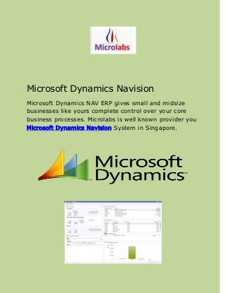Microsoft Dynamics Navision
Microsoft Dynamics NAV ERP gives small and midsize
businesses like yours complete control over your core
business processes. Microlabs is well known provider you
Microsoft Dynamics Navision System in Singapore.
 
