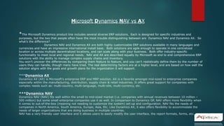 *The Microsoft Dynamics product line includes several diverse ERP solutions. Each is designed for specific industries and
purposes, but the two that people often have the most trouble distinguishing between are Dynamics NAV and Dynamics AX. So
what’s the difference?
Dynamics NAV and Dynamics AX are both highly customizable ERP solutions available in many languages and
currencies and have an impressive international install base. Both solutions are agile enough to operate in one centralized
location or across multiple decentralized locations, and can scale along with your business. Both offer industry-specific
functionality to meet local and regional needs. NAV and AX are described equally by Microsoft as end to end comprehensive ERP
solutions with the ability to manage complex supply chains and inventory.
You won’t uncover the differences by comparing them feature to feature, and you can’t realistically define them by the number of
users they can handle, though many have tried. The real determining factors are at a higher level, and are based on how well the
solution aligns with the goals and growth plans for the organization it will support.
***Dynamics AX
Dynamics AX (AX) is Microsoft’s enterprise ERP and MRP solution. AX is a favorite amongst mid-sized to enterprise companies
especially within the manufacturing, distribution, supply chain & retail industries. It offers great support for companies with
complex needs such as: multi-country, multi-language, multi-site, multi-currency, etc.
***Dynamics NAV
Dynamics NAV (NAV) fits well within the small to mid-sized market (i.e. companies with annual revenues between 10 million –
500 million) but some small enterprise companies use it as well. In comparison to Dynamics GP, NAV offers more flexibility when
it comes to out-of-the-box (meaning not needing to customize the system) set-up and configuration. NAV fits the needs of
companies in North America, South America, Europe, Asia, Etc. Like Dynamics AX, it also offers flexibility to accommodate the
needs of larger organizations that are doing business in multiple countries.
NAV has a very friendly user interface and it allows users to easily modify the user interface, the report formats, forms, etc.
Microsoft Dynamics NAV vs AX
 
