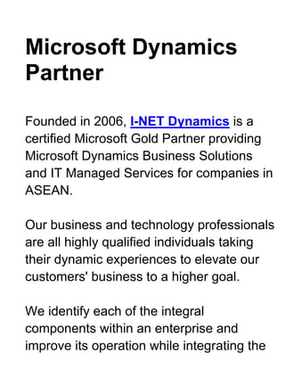 Microsoft Dynamics Partner <br />Founded in 2006, I-NET Dynamics is a certified Microsoft Gold Partner providing Microsoft Dynamics Business Solutions and IT Managed Services for companies in ASEAN.Our business and technology professionals are all highly qualified individuals taking their dynamic experiences to elevate our customers' business to a higher goal.We identify each of the integral components within an enterprise and improve its operation while integrating the department disciplines for maximum efficiency and minimize total ownership cost.With the strong knowledge in the global industries, we combined with the technologically superior products from Microsoft and other renowned applications to deliver powerful solutions that meet our customers' requirements.We commit to the mission of helping our customers to advance beyond their challenges and achieve their business objectives by empowering with the right solutions.Inquire or Request for DEMO @ Microsoft Dynamic Partners <br />Microsoft Dynamics CRM <br />Customer Relationship ManagementMicrosoft Dynamics CRM enables you to create a centralized repository of customer data that sits neatly alongside Microsoft Office and Microsoft Office Outlook.Employees could easily access to Microsoft CRM sales, marketing, and customer service modules to make sales decisions, market products, solve problems, and get strategic views of the business and a better network support services. <br />Sales ManagementStreamline and automate your sales processes and enable sales people to create a single view of the customer to help ensure a shorter sales cycle, higher close rates, and improved customer retention.Microsoft Dynamics CRM business software gives sales professionals fast access to useful data online or offline so they can work efficiently and spend more time selling.<br />Inquire or Request for DEMO @ Microsoft Dynamic Partners . <br />Customer Service ManagementDeliver customer information, case management, service history, and support knowledge directly to the desktops of customer service representatives and supervisors, giving them the tools to deliver consistent, efficient service that enhances customer loyalty and profitability.Microsoft Dynamics CRM provides a comprehensive customer service solution that is familiar to users, completely customizable to your business process, and scalable to meet the growing demands of any size business.. <br />Marketing ManagementProvide marketing professionals with robust data cleansing and segmentation tools, leading campaign management features, and insightful marketing analytics to increase the effectiveness of marketing programs, improve efficiencies, and better track key metrics.Microsoft Dynamics CRM business software provides a holistic, comprehensive set of marketing capabilities so you can target your customers effectively..Inquire or Request for DEMO @ Microsoft Dynamic Partners <br />IT Managed Services Solutions <br />Information Technology is the foundation of every organization. As the technologies changes rapidly, you can leave the burden behind and let us be your solution to IT.I-Net Dynamics focus on keeping your IT systems available to you, giving you the service level you require, so you and your company can focus on its core business. With our managed services, we help you maximize your profit and ROI from your IT systems.Our Managed services always cater to different customers, depending on their needs, with the aim to provide affordable, secure, ease-of-mind, management of IT and support.<br />Workstation Management* Desktop optimization and management* Microsoft Windows management* Microsoft Office management* Simple training for users for Microsoft products* Anti-virus and Anti-Malware management* Spyware and Adware removal* Security Patching and hardening* Consultancy on the latest hardware or software* Application control and management* Content filteringInquire or Request for DEMO @ Microsoft Dynamic Partners <br />Server Management* New Server setups and depolyment* Server configuring and re-configuration* Server maintenance and updating* Server consolidation/Virtualization* Server upgrading and migration* Storage solutions, deployment and setup of SAN and NAS* Domain control, restrictions and group policy* Backup systems, job scheduling and monitoring* Security checks and hardening, access control, identity management* Email and Spam Control* Exchange mail server management and deployment <br />Network Management* Laying of LAN cabling Cat5e, Cat6, backbones and Fiber Optic* VoIP Phone Network setup for telecommunication* Wireless installation for indoor and outdoor deployment* IT Asset Management, keep track of all your IT assets.* Disaster Recovery Process; Planning and managingInquire or Request for DEMO @ Microsoft Dynamic Partners <br />* Firewall deployment and management* Remote access for users or administrators* Network monitoring and management <br />Microsoft Dynamics GP <br />Microsoft Dynamics GP, has proven itself as a flexible, powerful an ERP (Enterprise Resource Planning) solution. But despite its long track record, it still sets the standard for innovation, with powerful tools for creating insight and efficiency across your business.I-NET Dynamics has distributing Microsoft Dynamics GP since 1994.Why it's right for your business:* Automate and connect the full range of ERP operations and business intelligence. Quickly add new capabilities using built-in personalization tools that help simplify complex development efforts.* Go well beyond basic reporting using familiar tools and formats. Perform advanced analytics using more than 220 refreshable, customizable Microsoft Office Excel reports and intuitive SQL Server Reporting Services reports.* Give people a solution they'll want to use, and optimize your existing investments, with role-based home pages and the ability to work directly from within familiar Microsoft Office system applications.Inquire or Request for DEMO @ Microsoft Dynamic Partners <br />Financial ManagementMicrosoft Dynamics GP Financial Management helps you track, manage, and analyze financial information and includes tools and accounting structures that you can adjust to best serve your needs.With tight integration between modules in Microsoft Dynamics GP, you can enter data one time and provide accurate, real-time information throughout your financial solution. <br />Supply Chain ManagementMicrosoft Dynamics GP Supply Chain Management helps you connect customer requirements with product design, work better with business partners, and better track workflow across manufacturing, purchasing, finance, sales, and distribution.By using integrated systems that link functions across your organization, you can reduce time-to-market and improve control of your entire supply chain.<br />Project ManagementMicrosoft Dynamics GP Project Management helps managers and staff create billing structures, track expenses and reduce billing cycles.It innovative tools can integrate with your existing business management software, accelerate project workflows through automation, so people can spend less time administering business processes. <br />Analytical ReportingMicrosoft Dynamics GP Analysis Cubes for Excel extracts data using Data Transformation Services (DTS) packages and places it in a data warehouse.The information in the data warehouse is processed to generate the OLAP cubes. (OLAP stands for online analytical processing, which is a way to organize large business databases.) A cube is a data structure that contains OLAP data, organized in dimensions and fields.Data in the cubes can be displayed in Excel worksheets through pivot tables.Inquire or Request for DEMO @ Microsoft Dynamic Partners <br />