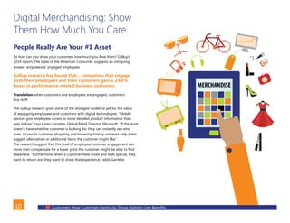 I Customers: How Customer-Centricity Drives Bottom Line Benefits10
Digital Merchandising: Show
Them How Much You Care
People Really Are Your #1 Asset
So how can you show your customers how much you love them? Gallup’s
2014 report, The State of the American Consumer, suggests an intriguing
answer: empowered, engaged employees.
Gallup research has found that… companies that engage
both their employees and their customers gain a 240%
boost in performance-related business outcomes.
Translation: when customers and employees are engaged, customers
buy stuff.
The Gallup research gives some of the strongest evidence yet for the value
of equipping employees and customers with digital technologies. “Mobile
devices give employees access to more detailed product information than
ever before,” says Karen Garrette, Global Retail Director, Microsoft. “If the store
doesn’t have what the customer is looking for, they can instantly see who
does. Access to customer shopping and browsing history can even help them
suggest alternatives or additional items the customer might like.”
The research suggest that this level of employee/customer engagement can
more than compensate for a lower price the customer might be able to find
elsewhere. “Furthermore, when a customer feels loved and feels special, they
want to return and they want to share that experience,” adds Garrette.
BACK
 