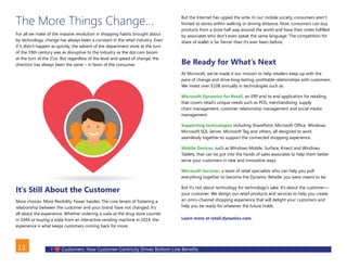 I Customers: How Customer-Centricity Drives Bottom Line Benefits13
The More Things Change…
For all we make of the massive revolution in shopping habits brought about
by technology, change has always been a constant in the retail industry. Even
if it didn’t happen as quickly, the advent of the department store at the turn
of the 19th century was as disruptive to the industry as the dot.com boom
at the turn of the 21st. But regardless of the level and speed of change, the
direction has always been the same – in favor of the consumer.
It’s Still About the Customer
More choices. More flexibility. Fewer hassles. The core tenets of fostering a
relationship between the customer and your brand have not changed. It’s
all about the experience. Whether ordering a soda at the drug store counter
in 1944 or buying a soda from an interactive vending machine in 2014, the
experience is what keeps customers coming back for more.
But the Internet has upped the ante. In our mobile society, consumers aren’t
limited to stores within walking or driving distance. Now, consumers can buy
products from a store half way around the world and have their order fulfilled
by associates who don’t even speak the same language. The competition for
share of wallet is far fiercer than it’s ever been before.
Be Ready for What’s Next
At Microsoft, we’ve made it our mission to help retailers keep up with the
pace of change and drive long-lasting, profitable relationships with customers.
We invest over $10B annually in technologies such as:
Microsoft Dynamics for Retail, an ERP end to end application for retailing
that covers retail’s unique needs such as POS, merchandising, supply
chain management, customer relationship management and social media
management.
Supporting technologies including SharePoint, Microsoft Office, Windows,
Microsoft SQL Server, Microsoft Tag and others, all designed to work
seamlessly together to support the connected shopping experience.
Mobile Devices, such as Windows Mobile, Surface, Kinect and Windows
Tablets, that can be put into the hands of sales associates to help them better
serve your customers in new and innovative ways.
Microsoft Services, a team of retail specialists who can help you pull
everything together to become the Dynamic Retailer you were meant to be.
But it’s not about technology for technology’s sake. It’s about the customer—
your customer. We design our retail products and services to help you create
an omni-channel shopping experience that will delight your customers and
help you be ready for whatever the future holds.
Learn more at retail.dynamics.com.
BACK
 