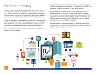 I Customers: How Customer-Centricity Drives Bottom Line Benefits3
For Love or Money
Perhaps no other industry has been as impacted by rapid advancements in
technology as the retail industry. The Internet has opened up new markets to
you – and your competitors. A proliferation of devices has changed the way
consumers shop, in-store and online. Retailers now have access to data about
consumers and markets that they couldn’t even dream of ten years ago.
In retail, an all-out battle is being waged for the heart of the customer. Some
retailers are approaching it piecemeal, making improvements here and there.
Other retailers, like Eason, a 125-year-old book retailer in Ireland, are using
technology to completely redesign the customer’s shopping experience.
But is it worth it? Already plagued by thin margins, that’s the question many
retailers are asking themselves.
Throughout this eBook, we’ll take a closer look at the trends impacting the
retail industry. We’ll also look at strategies for leveraging these trends to drive
profitability by putting customers at the heart of your business.
Hang on tight. The industry is changing quickly, and this promises to be
a rollercoaster ride. But we believe the rapid advancement in technology
can help retailers become more than just transactional businesses. With the
right technologies combined with a solid plan, retailers can build long-term,
satisfying relationships with customers, connecting to them on a personal
level and making them feel like part of the brand.
For some shopping is about the destination, for others the journey, yet for
some customers – it’s simply about the experience! And when that experience
is golden – people want to come back for more.
BACK
 