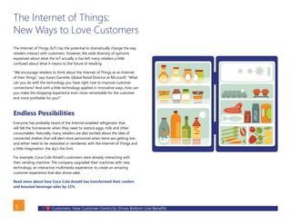 I Customers: How Customer-Centricity Drives Bottom Line Benefits5
The Internet of Things:
New Ways to Love Customers
The Internet of Things (IoT) has the potential to dramatically change the way
retailers interact with customers. However, the wide diversity of opinions
expressed about what the IoT actually is has left many retailers a little
confused about what it means to the future of retailing.
“We encourage retailers to think about the Internet of Things as an Internet
of their things,” says Karen Garrette, Global Retail Director at Microsoft. “What
can you do with the technology you have right now to improve customer
connections? And with a little technology applied in innovative ways, how can
you make the shopping experience even more remarkable for the customer
and more profitable for you?”
Endless Possibilities
Everyone has probably heard of the Internet-enabled refrigerator that
will tell the homeowner when they need to restock eggs, milk and other
consumables. Naturally, many retailers are also excited about the idea of
connected shelves that will alert store personnel when items are getting low
and either need to be restocked or reordered, with the Internet of Things and
a little imagination, the sky’s the limit.
For example, Coca-Cola Amatil’s customers were already interacting with
their vending machine. The company upgraded their machines with new
technology, an interactive multimedia experience, to create an amazing
customer experience that also drove sales.
Read more about how Coca-Cola Amatil has transformed their coolers
and boosted beverage sales by 12%.
BACK
 
