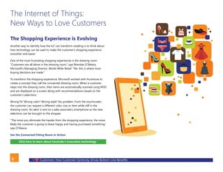 I Customers: How Customer-Centricity Drives Bottom Line Benefits6
The Internet of Things:
New Ways to Love Customers
The Shopping Experience is Evolving
Another way to identify how the IoT can transform retailing is to think about
how technology can be used to make the customer’s shopping experience
smoother and easier.
One of the most frustrating shopping experiences is the dressing room.
“Customers are all alone in the dressing room,” says Brendan O’Meara,
Microsoft’s Managing Director, World-Wide Retail. “Yet, this is where most
buying decisions are made.”
To transform the shopping experience, Microsoft worked with Accenture to
create a concept they call the connected dressing room. When a customer
steps into the dressing room, their items are automatically scanned using RFID
and are displayed on a screen along with recommendations based on the
customer’s selections.
Wrong fit? Wrong color? Wrong style? No problem. From the touchscreen,
the customer can request a different color, size or item while still in the
dressing room. An alert is sent to a sales associate’s smartphone so the new
selections can be brought to the shopper.
“The more you eliminate the hassles from the shopping experience, the more
likely the customer is going to leave happy and having purchased something,”
says O’Meara.
See the Connected Fitting Room in Action
Click here to learn about FaceCake’s innovative technology
BACK
 