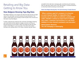I Customers: How Customer-Centricity Drives Bottom Line Benefits8
Retailing and Big Data:
Getting to Know You
New Belgium Brewing Taps Big Data
New Belgium Brewing is one company that takes their data seriously. For legal
reasons, this craft brewer must sell its products through distributors. That
makes it a little harder for the company to take the pulse of the consumer, but
that doesn’t stop New Belgium.
To better understand the market for their craft brews, New Belgium Brewing
uses social media and their website to engage consumers, and they use
Microsoft Dynamics AX and CRM to collect and analyze the data. But data
analysis at New Belgium is a two-way street. Not only do they analyze
the data at the corporate office in Fort Collins, Colorado, they also make it
accessible to their sales team. Leveraging sales, manufacturing and marketing
data, this sales team, better known as the “Beer Rangers,” can advise distributors
on what they should be stocking to maximize sales.
Watch: New Belgium Brewing Story: The Craft of Growing a Complex Business
“When a primary goal of a company is to become
an omni-channel retailer, it’s imperative that it
accesses one set of data on customers, products and
orders. Retailers continue to report lack of visibility
into orders, customers and inventory as a top-three
inhibitor to cross-channel consistency and execution.”
Retail Systems Research,
The CIO: Emerging or Submerging
– Satya Nadella, Microsoft CEO.
BACK
 