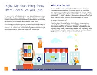 I Customers: How Customer-Centricity Drives Bottom Line Benefits9
Digital Merchandising: Show
Them How Much You Care
The advent of new technologies and new ways to shop has shaped the way
customers buy. Many studies show that a majority of customers would still
rather shop in-store than online. However, a growing majority of customers
are researching products online before they step foot in a store.
Another growing trend is for customers to research products online, visit the
store to touch/feel/see the product, and then go back home to buy online, or
even make the purchase from another retailer right then and there through
their mobile phone. The industry has dubbed this “showrooming.”
What Can You Do?
For years, brick and mortar retailers despised showrooming. Maintaining
a physical storefront is expensive. Furthermore, how do you compensate
sales associates when they do the work, but the customer leaves to buy the
product they just looked at in the store, online? These retailers fought against
showrooming in a variety of ways such as stocking certain items in-store only,
selling others only online, or offering discounts unique to the channel.
But is that a wise thing to do?
Paula Rosenblum, Managing Partner at Retail Systems Research, advises
against it. Marketing spends a lot of money establishing a brand promise
through their advertising and marketing messages. “Any place where that
promise is broken creates a real trauma for retailers,” says Rosenblum. “Doing
a channel-specific promotion breaks that omni-channel promise, and once
that happens, it can be tough to regain a customer’s trust.”
BACK
 