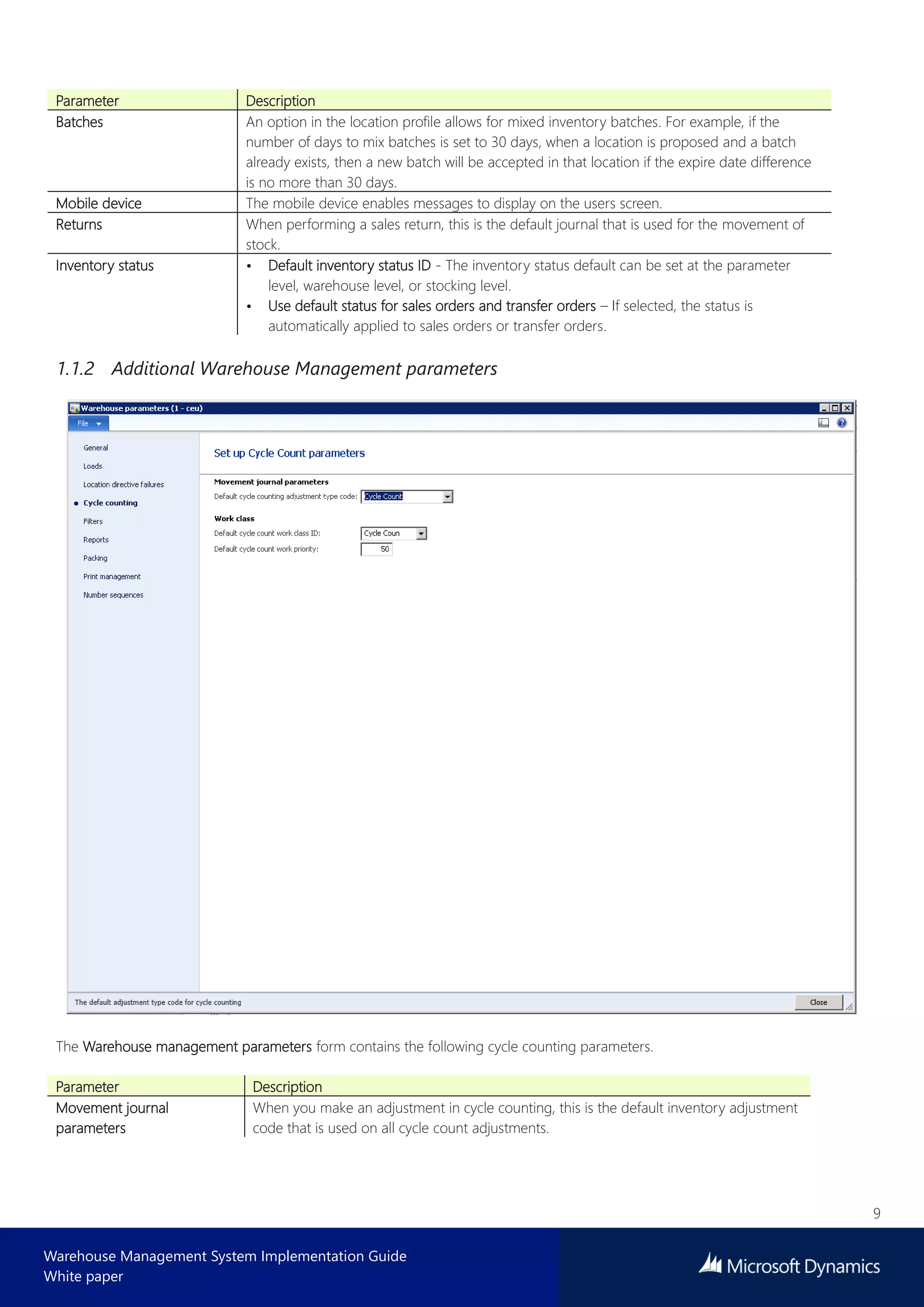 9
Warehouse Management System Implementation Guide
White paper
Parameter Description
Batches An option in the location profile allows for mixed inventory batches. For example, if the
number of days to mix batches is set to 30 days, when a location is proposed and a batch
already exists, then a new batch will be accepted in that location if the expire date difference
is no more than 30 days.
Mobile device The mobile device enables messages to display on the users screen.
Returns When performing a sales return, this is the default journal that is used for the movement of
stock.
Inventory status • Default inventory status ID - The inventory status default can be set at the parameter
level, warehouse level, or stocking level.
• Use default status for sales orders and transfer orders – If selected, the status is
automatically applied to sales orders or transfer orders.
1.1.2 Additional Warehouse Management parameters
The Warehouse management parameters form contains the following cycle counting parameters.
Parameter Description
Movement journal
parameters
When you make an adjustment in cycle counting, this is the default inventory adjustment
code that is used on all cycle count adjustments.
 