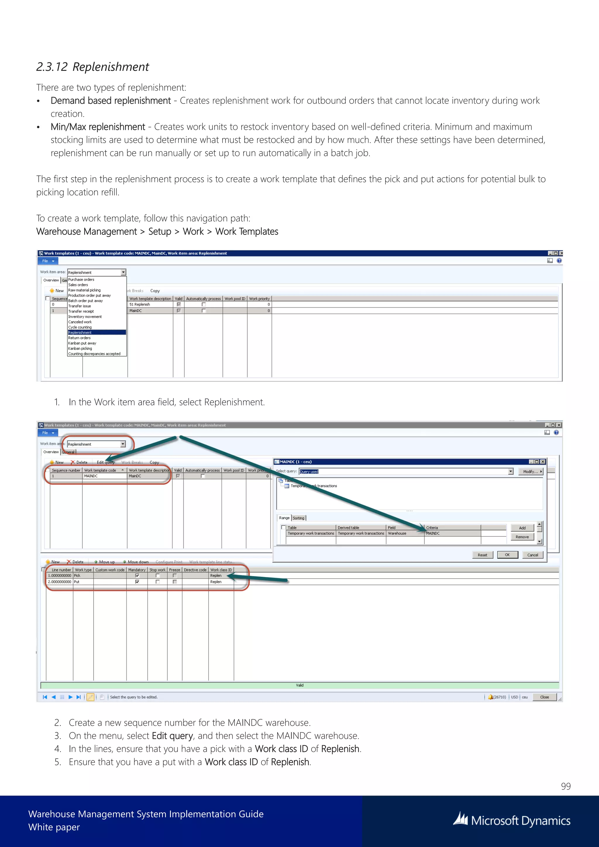 99
Warehouse Management System Implementation Guide
White paper
2.3.12 Replenishment
There are two types of replenishment:
• Demand based replenishment - Creates replenishment work for outbound orders that cannot locate inventory during work
creation.
• Min/Max replenishment - Creates work units to restock inventory based on well-defined criteria. Minimum and maximum
stocking limits are used to determine what must be restocked and by how much. After these settings have been determined,
replenishment can be run manually or set up to run automatically in a batch job.
The first step in the replenishment process is to create a work template that defines the pick and put actions for potential bulk to
picking location refill.
To create a work template, follow this navigation path:
Warehouse Management > Setup > Work > Work Templates
1. In the Work item area field, select Replenishment.
2. Create a new sequence number for the MAINDC warehouse.
3. On the menu, select Edit query, and then select the MAINDC warehouse.
4. In the lines, ensure that you have a pick with a Work class ID of Replenish.
5. Ensure that you have a put with a Work class ID of Replenish.
 