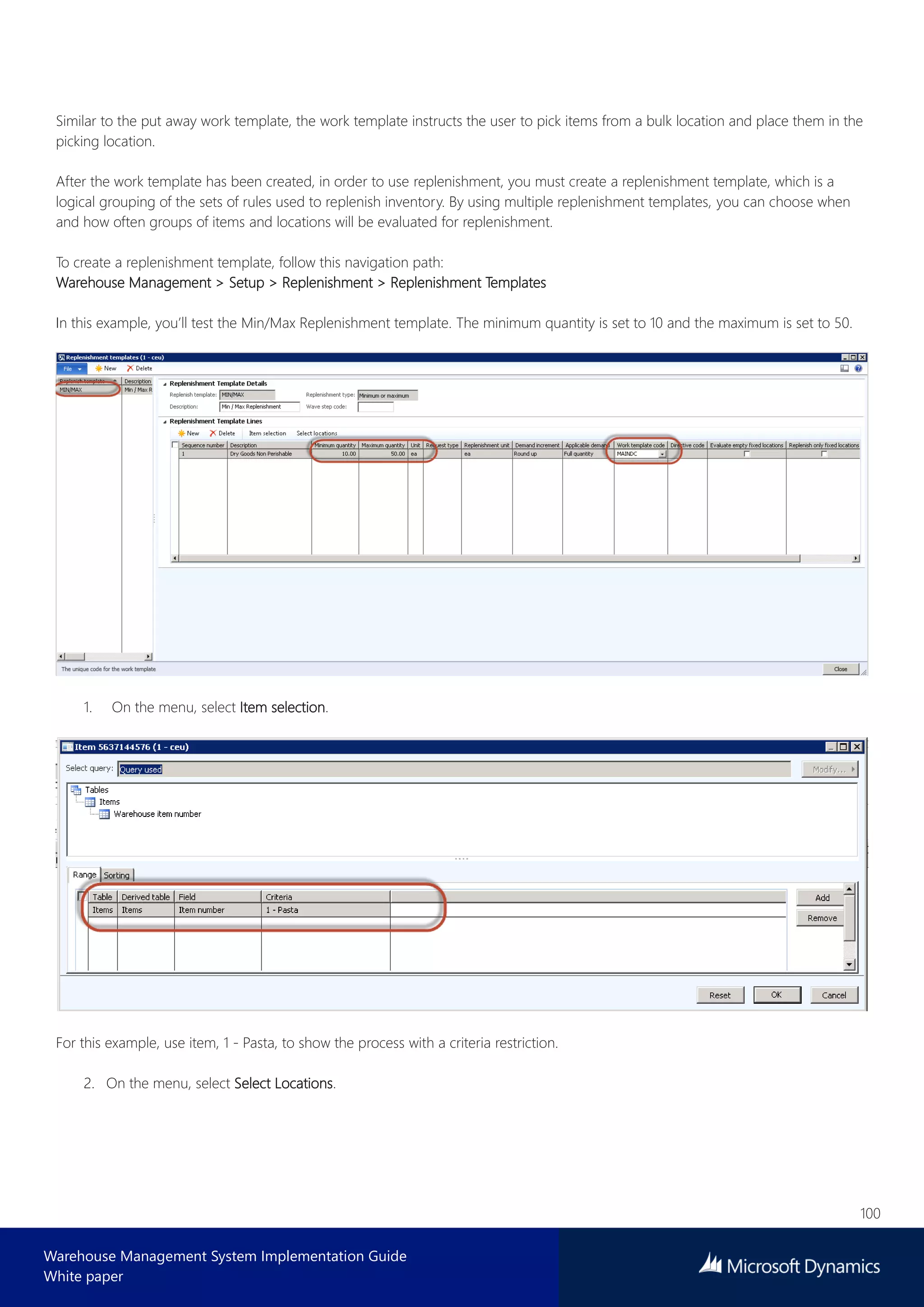 100
Warehouse Management System Implementation Guide
White paper
Similar to the put away work template, the work template instructs the user to pick items from a bulk location and place them in the
picking location.
After the work template has been created, in order to use replenishment, you must create a replenishment template, which is a
logical grouping of the sets of rules used to replenish inventory. By using multiple replenishment templates, you can choose when
and how often groups of items and locations will be evaluated for replenishment.
To create a replenishment template, follow this navigation path:
Warehouse Management > Setup > Replenishment > Replenishment Templates
In this example, you’ll test the Min/Max Replenishment template. The minimum quantity is set to 10 and the maximum is set to 50.
1. On the menu, select Item selection.
For this example, use item, 1 - Pasta, to show the process with a criteria restriction.
2. On the menu, select Select Locations.
 