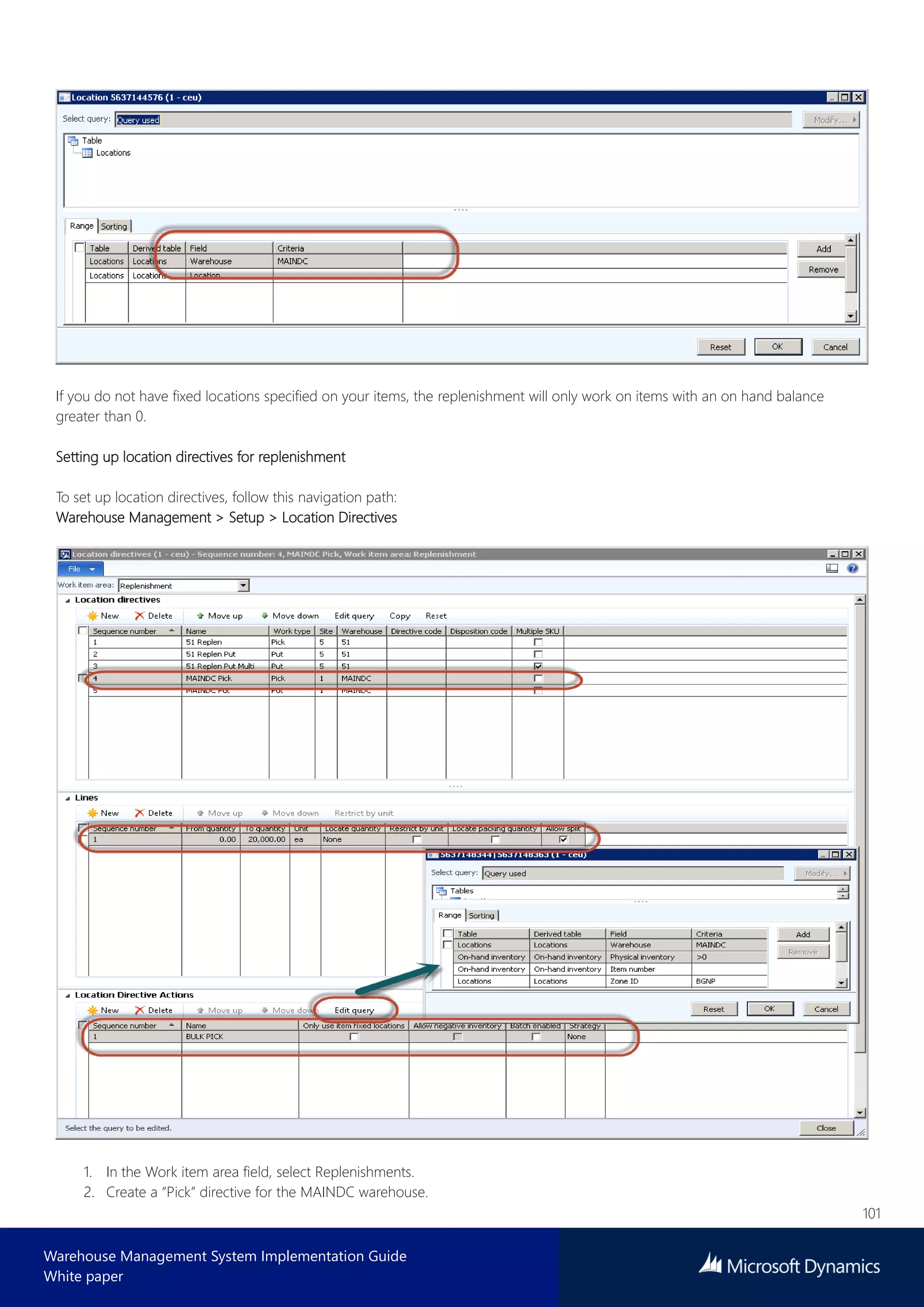 101
Warehouse Management System Implementation Guide
White paper
If you do not have fixed locations specified on your items, the replenishment will only work on items with an on hand balance
greater than 0.
Setting up location directives for replenishment
To set up location directives, follow this navigation path:
Warehouse Management > Setup > Location Directives
1. In the Work item area field, select Replenishments.
2. Create a “Pick” directive for the MAINDC warehouse.
 