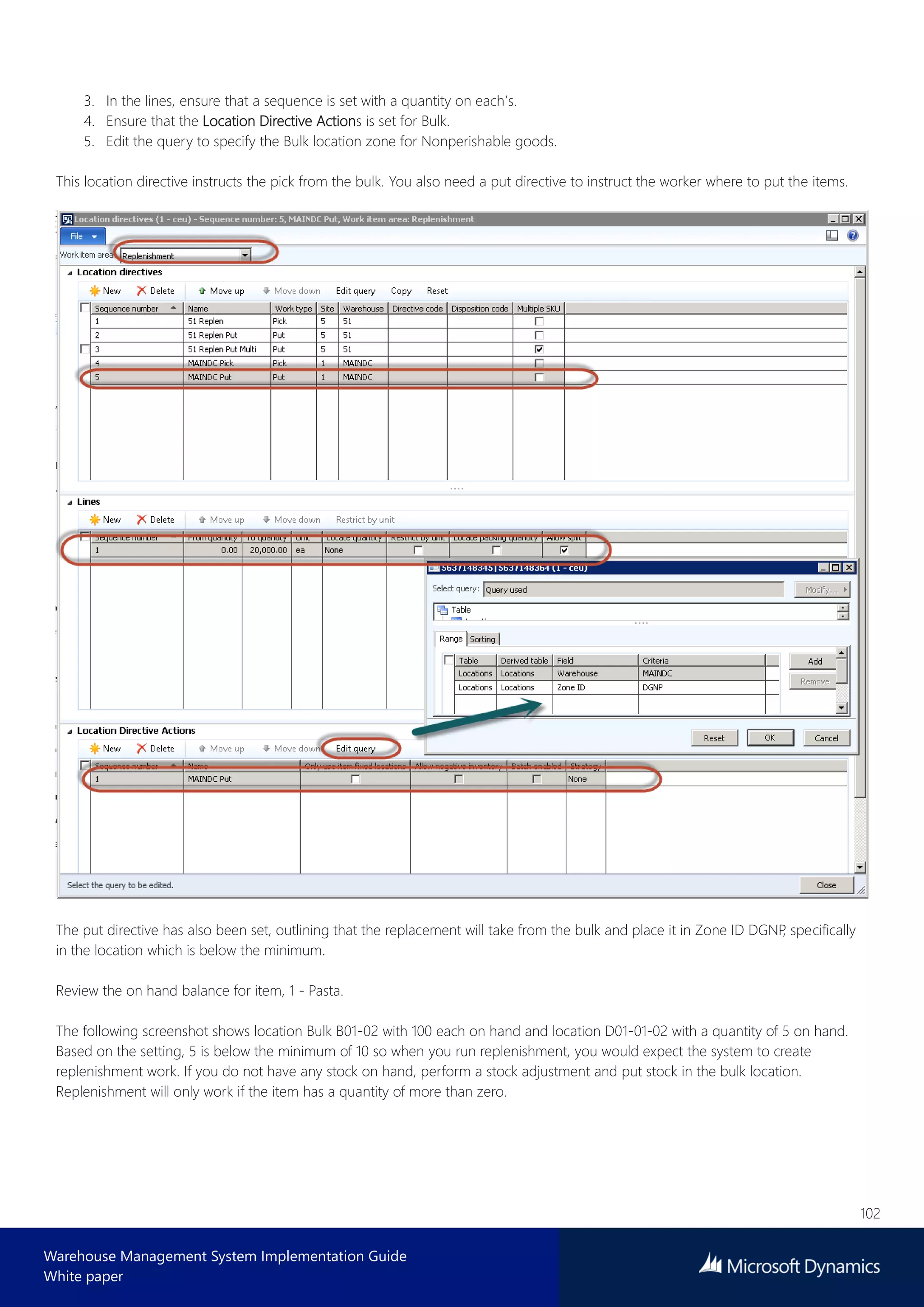 102
Warehouse Management System Implementation Guide
White paper
3. In the lines, ensure that a sequence is set with a quantity on each’s.
4. Ensure that the Location Directive Actions is set for Bulk.
5. Edit the query to specify the Bulk location zone for Nonperishable goods.
This location directive instructs the pick from the bulk. You also need a put directive to instruct the worker where to put the items.
The put directive has also been set, outlining that the replacement will take from the bulk and place it in Zone ID DGNP, specifically
in the location which is below the minimum.
Review the on hand balance for item, 1 - Pasta.
The following screenshot shows location Bulk B01-02 with 100 each on hand and location D01-01-02 with a quantity of 5 on hand.
Based on the setting, 5 is below the minimum of 10 so when you run replenishment, you would expect the system to create
replenishment work. If you do not have any stock on hand, perform a stock adjustment and put stock in the bulk location.
Replenishment will only work if the item has a quantity of more than zero.
 