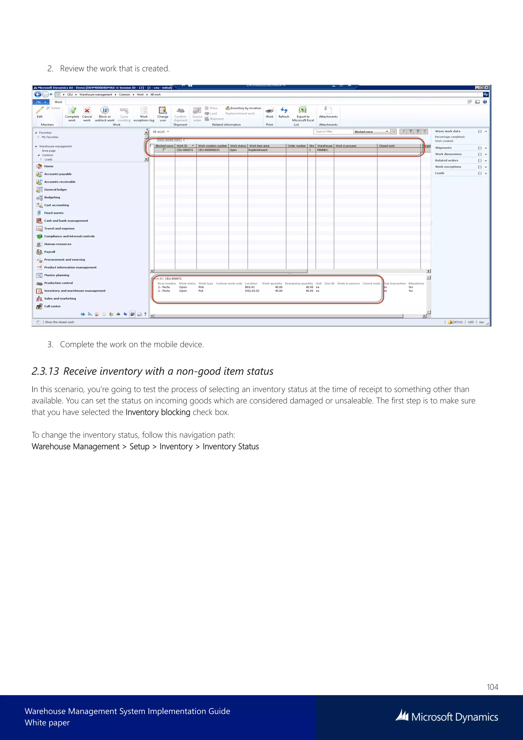 104
Warehouse Management System Implementation Guide
White paper
2. Review the work that is created.
3. Complete the work on the mobile device.
2.3.13 Receive inventory with a non-good item status
In this scenario, you’re going to test the process of selecting an inventory status at the time of receipt to something other than
available. You can set the status on incoming goods which are considered damaged or unsaleable. The first step is to make sure
that you have selected the Inventory blocking check box.
To change the inventory status, follow this navigation path:
Warehouse Management > Setup > Inventory > Inventory Status
 