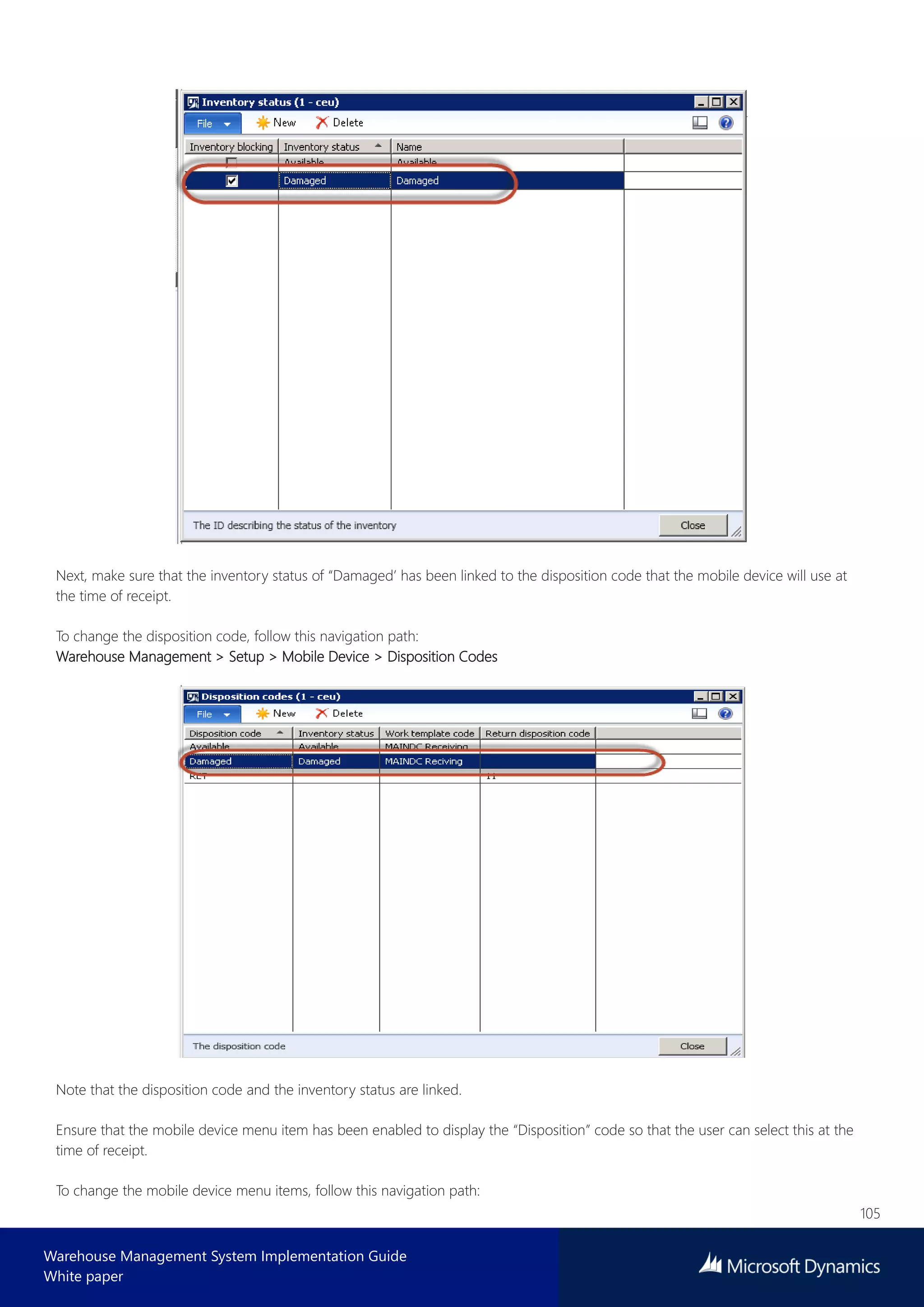 105
Warehouse Management System Implementation Guide
White paper
Next, make sure that the inventory status of “Damaged’ has been linked to the disposition code that the mobile device will use at
the time of receipt.
To change the disposition code, follow this navigation path:
Warehouse Management > Setup > Mobile Device > Disposition Codes
Note that the disposition code and the inventory status are linked.
Ensure that the mobile device menu item has been enabled to display the “Disposition” code so that the user can select this at the
time of receipt.
To change the mobile device menu items, follow this navigation path:
 