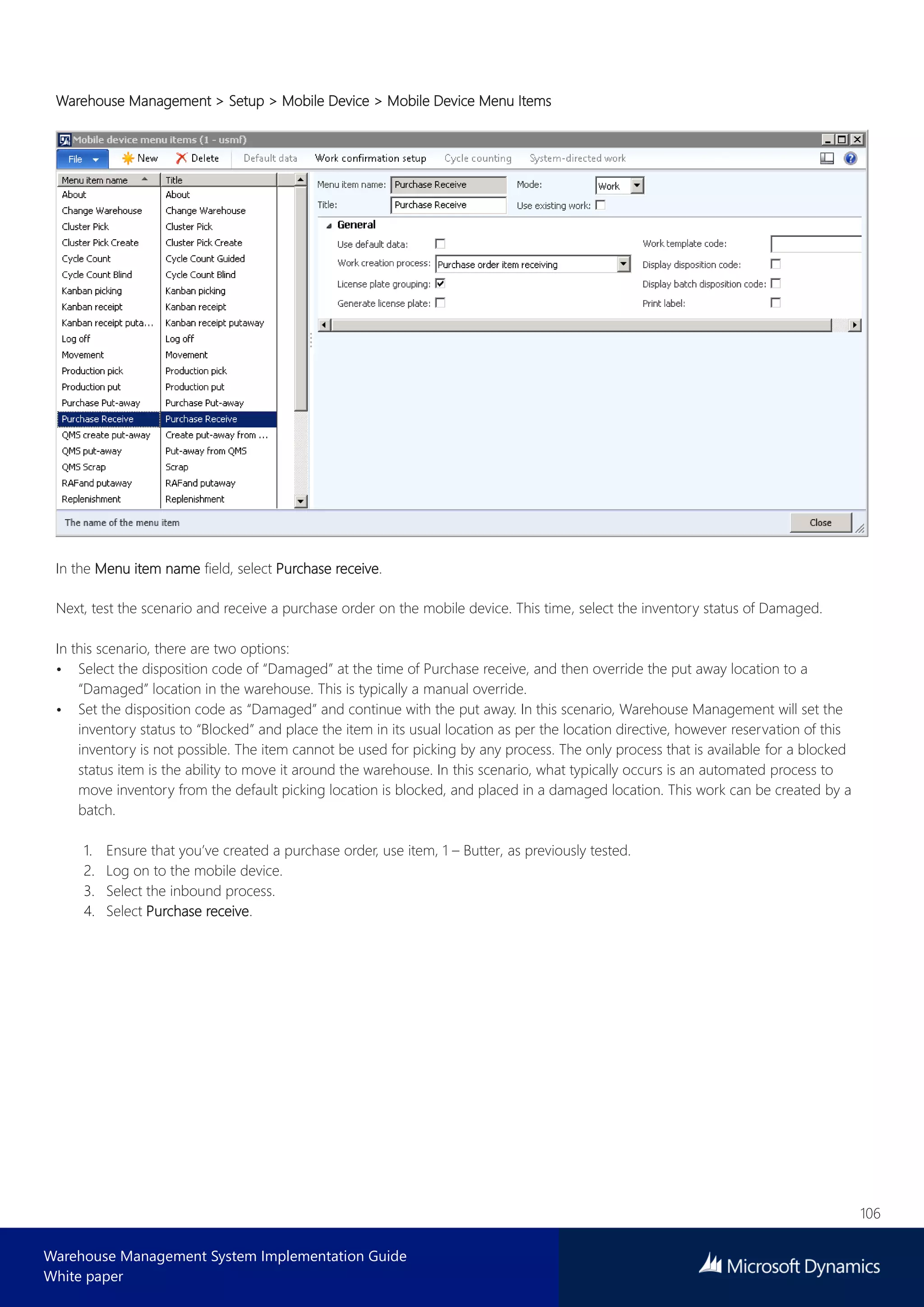 106
Warehouse Management System Implementation Guide
White paper
Warehouse Management > Setup > Mobile Device > Mobile Device Menu Items
In the Menu item name field, select Purchase receive.
Next, test the scenario and receive a purchase order on the mobile device. This time, select the inventory status of Damaged.
In this scenario, there are two options:
• Select the disposition code of “Damaged” at the time of Purchase receive, and then override the put away location to a
“Damaged” location in the warehouse. This is typically a manual override.
• Set the disposition code as “Damaged” and continue with the put away. In this scenario, Warehouse Management will set the
inventory status to “Blocked” and place the item in its usual location as per the location directive, however reservation of this
inventory is not possible. The item cannot be used for picking by any process. The only process that is available for a blocked
status item is the ability to move it around the warehouse. In this scenario, what typically occurs is an automated process to
move inventory from the default picking location is blocked, and placed in a damaged location. This work can be created by a
batch.
1. Ensure that you’ve created a purchase order, use item, 1 – Butter, as previously tested.
2. Log on to the mobile device.
3. Select the inbound process.
4. Select Purchase receive.
 