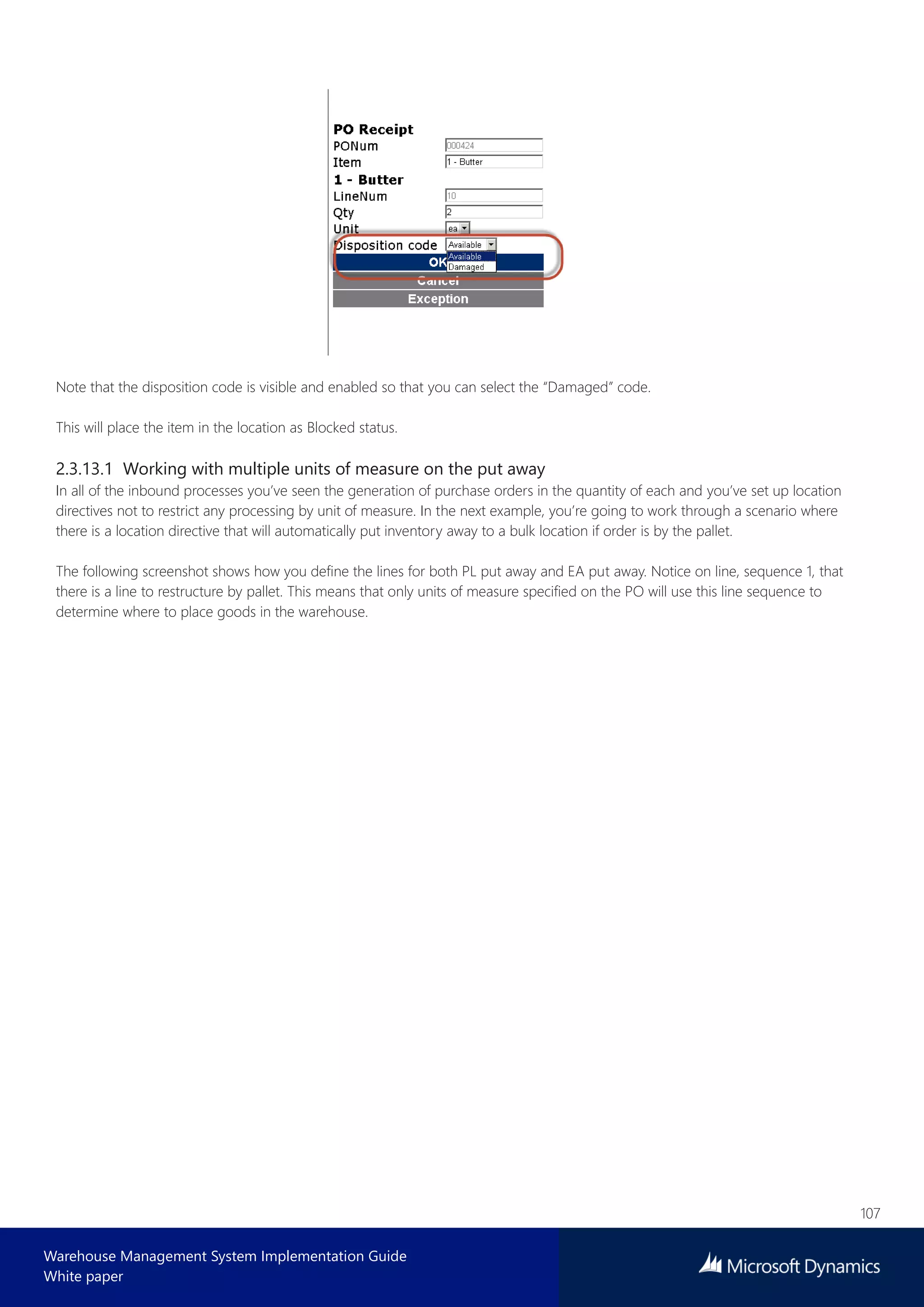 107
Warehouse Management System Implementation Guide
White paper
Note that the disposition code is visible and enabled so that you can select the “Damaged” code.
This will place the item in the location as Blocked status.
2.3.13.1 Working with multiple units of measure on the put away
In all of the inbound processes you’ve seen the generation of purchase orders in the quantity of each and you’ve set up location
directives not to restrict any processing by unit of measure. In the next example, you’re going to work through a scenario where
there is a location directive that will automatically put inventory away to a bulk location if order is by the pallet.
The following screenshot shows how you define the lines for both PL put away and EA put away. Notice on line, sequence 1, that
there is a line to restructure by pallet. This means that only units of measure specified on the PO will use this line sequence to
determine where to place goods in the warehouse.
 