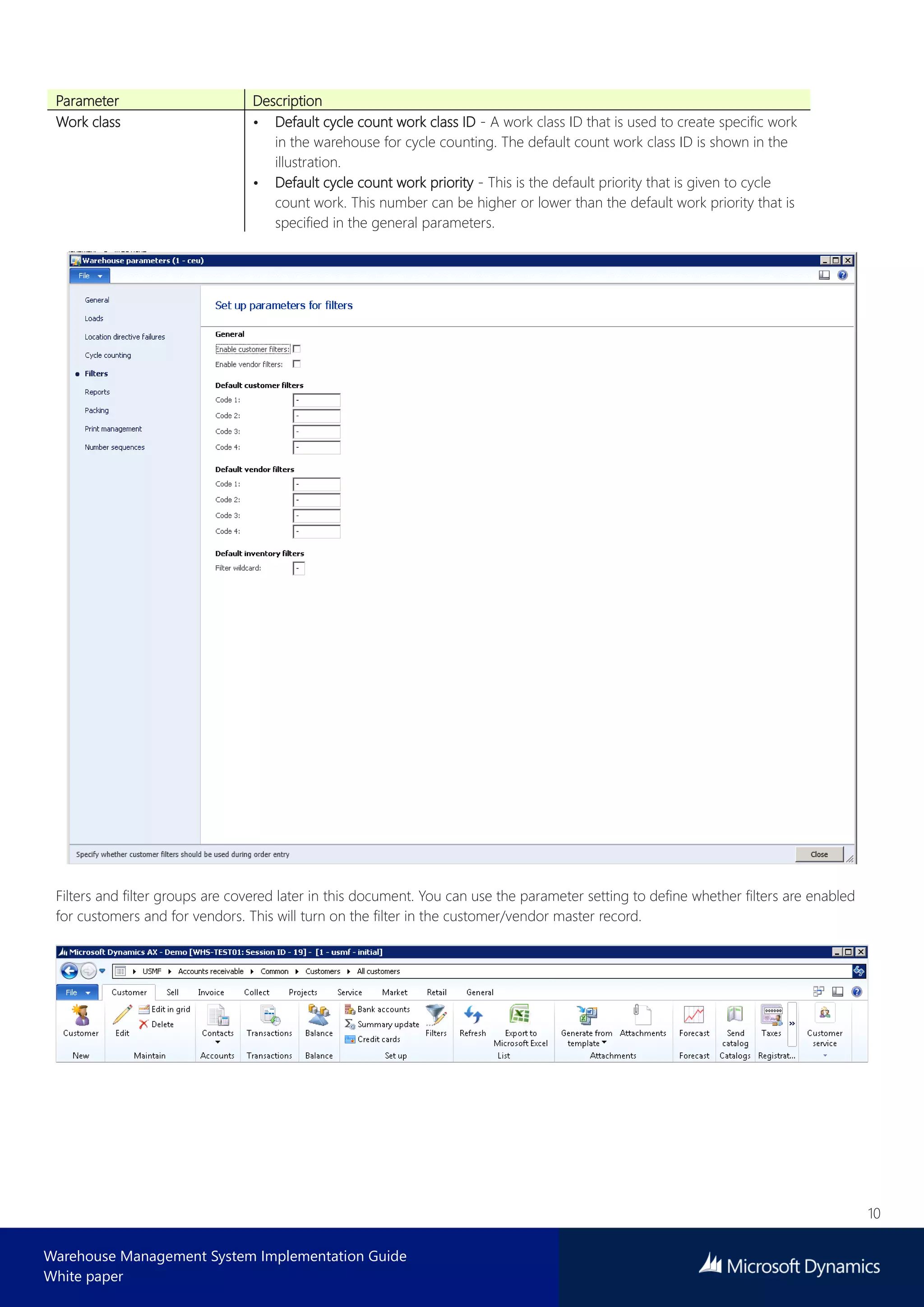 10
Warehouse Management System Implementation Guide
White paper
Parameter Description
Work class • Default cycle count work class ID - A work class ID that is used to create specific work
in the warehouse for cycle counting. The default count work class ID is shown in the
illustration.
• Default cycle count work priority - This is the default priority that is given to cycle
count work. This number can be higher or lower than the default work priority that is
specified in the general parameters.
Filters and filter groups are covered later in this document. You can use the parameter setting to define whether filters are enabled
for customers and for vendors. This will turn on the filter in the customer/vendor master record.
 