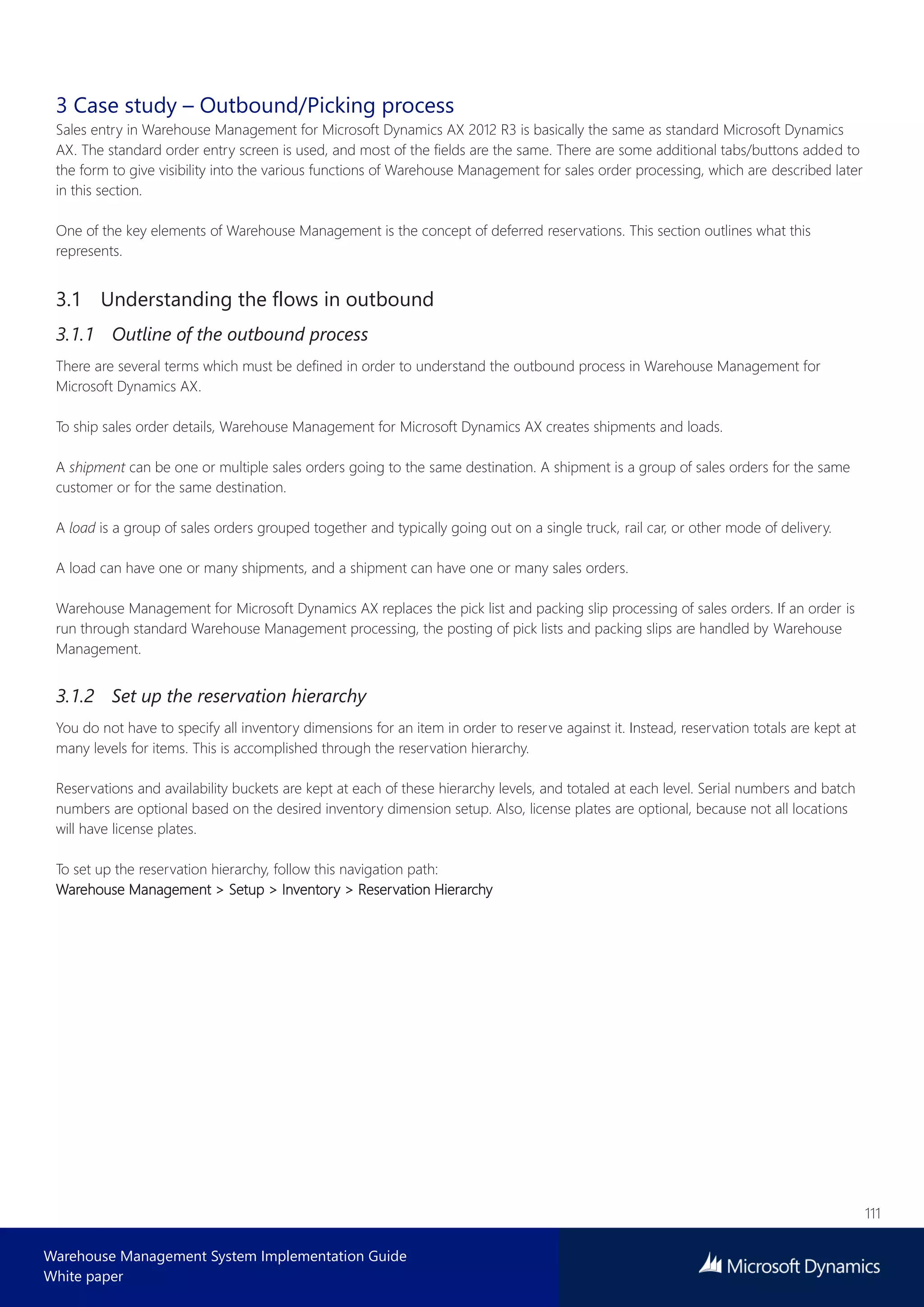 111
Warehouse Management System Implementation Guide
White paper
3 Case study – Outbound/Picking process
Sales entry in Warehouse Management for Microsoft Dynamics AX 2012 R3 is basically the same as standard Microsoft Dynamics
AX. The standard order entry screen is used, and most of the fields are the same. There are some additional tabs/buttons added to
the form to give visibility into the various functions of Warehouse Management for sales order processing, which are described later
in this section.
One of the key elements of Warehouse Management is the concept of deferred reservations. This section outlines what this
represents.
3.1 Understanding the flows in outbound
3.1.1 Outline of the outbound process
There are several terms which must be defined in order to understand the outbound process in Warehouse Management for
Microsoft Dynamics AX.
To ship sales order details, Warehouse Management for Microsoft Dynamics AX creates shipments and loads.
A shipment can be one or multiple sales orders going to the same destination. A shipment is a group of sales orders for the same
customer or for the same destination.
A load is a group of sales orders grouped together and typically going out on a single truck, rail car, or other mode of delivery.
A load can have one or many shipments, and a shipment can have one or many sales orders.
Warehouse Management for Microsoft Dynamics AX replaces the pick list and packing slip processing of sales orders. If an order is
run through standard Warehouse Management processing, the posting of pick lists and packing slips are handled by Warehouse
Management.
3.1.2 Set up the reservation hierarchy
You do not have to specify all inventory dimensions for an item in order to reserve against it. Instead, reservation totals are kept at
many levels for items. This is accomplished through the reservation hierarchy.
Reservations and availability buckets are kept at each of these hierarchy levels, and totaled at each level. Serial numbers and batch
numbers are optional based on the desired inventory dimension setup. Also, license plates are optional, because not all locations
will have license plates.
To set up the reservation hierarchy, follow this navigation path:
Warehouse Management > Setup > Inventory > Reservation Hierarchy
 