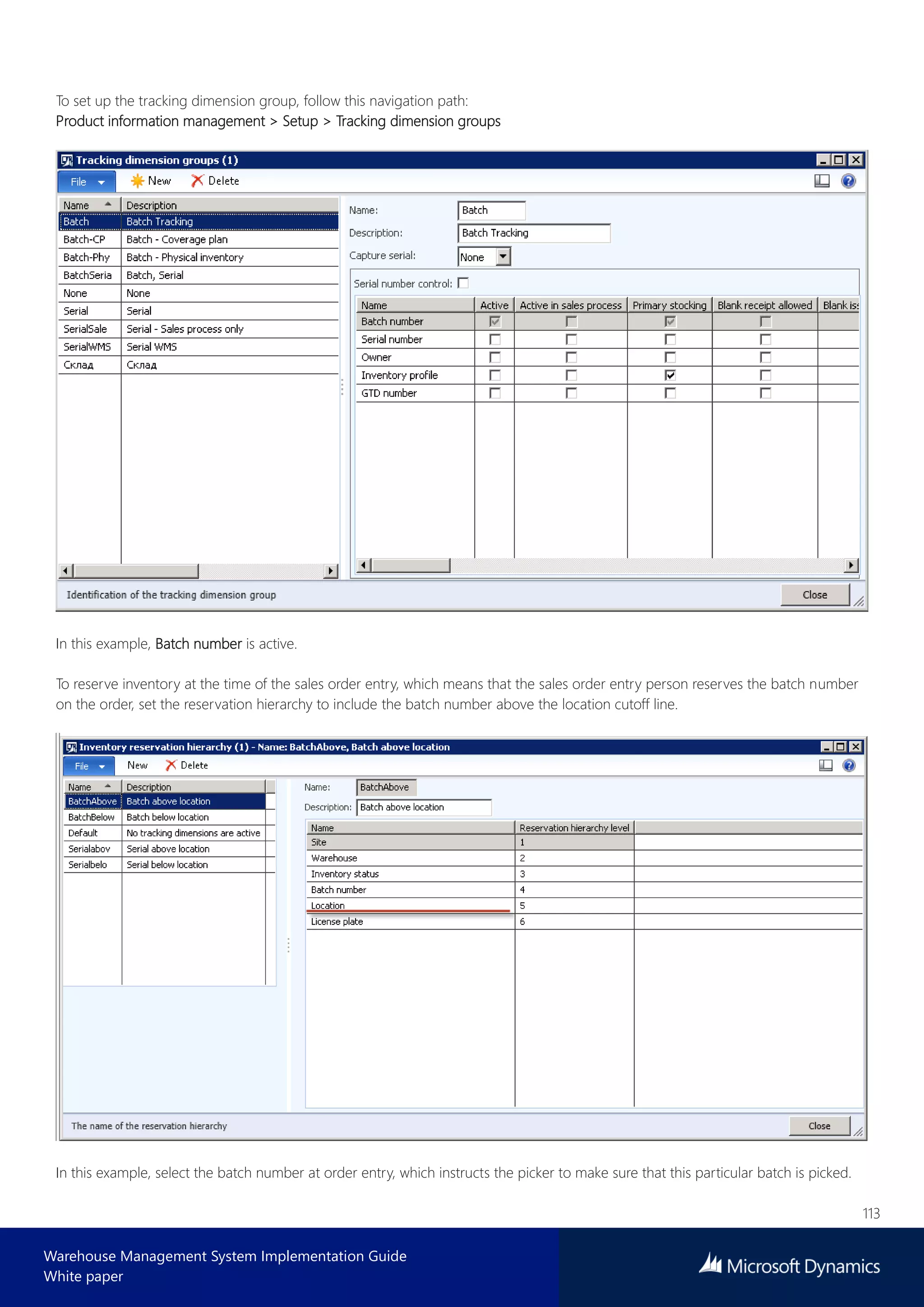 113
Warehouse Management System Implementation Guide
White paper
To set up the tracking dimension group, follow this navigation path:
Product information management > Setup > Tracking dimension groups
In this example, Batch number is active.
To reserve inventory at the time of the sales order entry, which means that the sales order entry person reserves the batch number
on the order, set the reservation hierarchy to include the batch number above the location cutoff line.
In this example, select the batch number at order entry, which instructs the picker to make sure that this particular batch is picked.
 