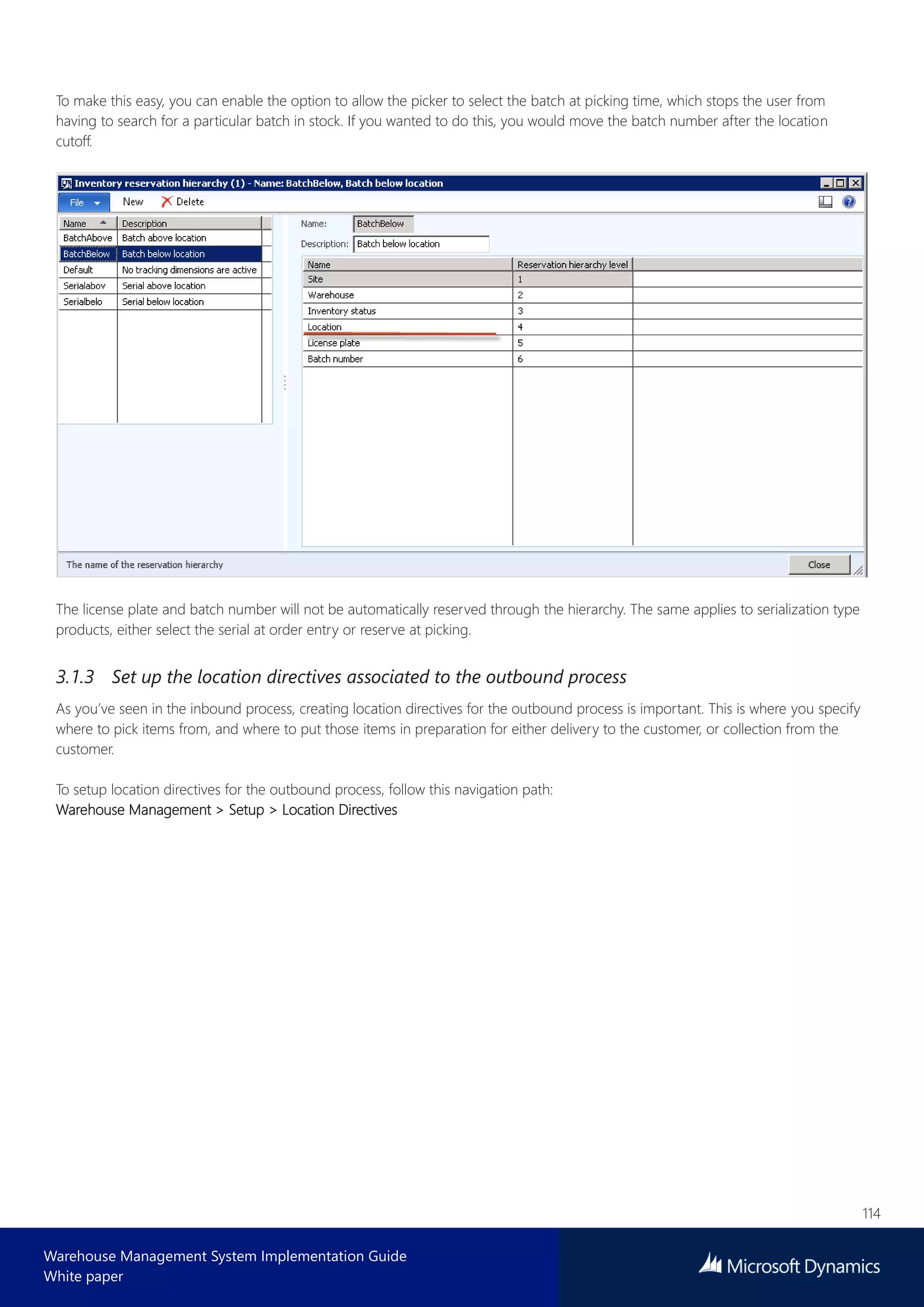 114
Warehouse Management System Implementation Guide
White paper
To make this easy, you can enable the option to allow the picker to select the batch at picking time, which stops the user from
having to search for a particular batch in stock. If you wanted to do this, you would move the batch number after the location
cutoff.
The license plate and batch number will not be automatically reserved through the hierarchy. The same applies to serialization type
products, either select the serial at order entry or reserve at picking.
3.1.3 Set up the location directives associated to the outbound process
As you’ve seen in the inbound process, creating location directives for the outbound process is important. This is where you specify
where to pick items from, and where to put those items in preparation for either delivery to the customer, or collection from the
customer.
To setup location directives for the outbound process, follow this navigation path:
Warehouse Management > Setup > Location Directives
 