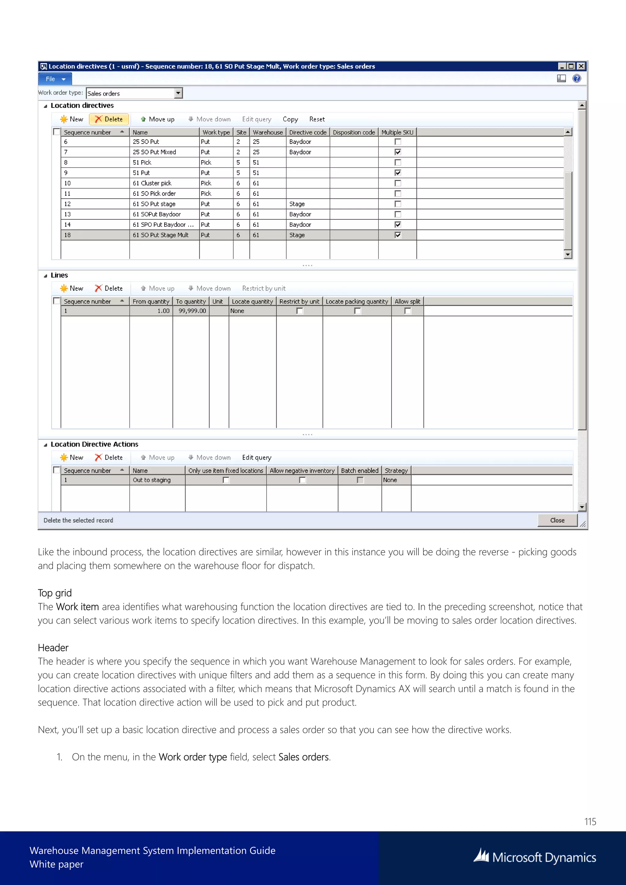 115
Warehouse Management System Implementation Guide
White paper
Like the inbound process, the location directives are similar, however in this instance you will be doing the reverse - picking goods
and placing them somewhere on the warehouse floor for dispatch.
Top grid
The Work item area identifies what warehousing function the location directives are tied to. In the preceding screenshot, notice that
you can select various work items to specify location directives. In this example, you’ll be moving to sales order location directives.
Header
The header is where you specify the sequence in which you want Warehouse Management to look for sales orders. For example,
you can create location directives with unique filters and add them as a sequence in this form. By doing this you can create many
location directive actions associated with a filter, which means that Microsoft Dynamics AX will search until a match is found in the
sequence. That location directive action will be used to pick and put product.
Next, you’ll set up a basic location directive and process a sales order so that you can see how the directive works.
1. On the menu, in the Work order type field, select Sales orders.
 