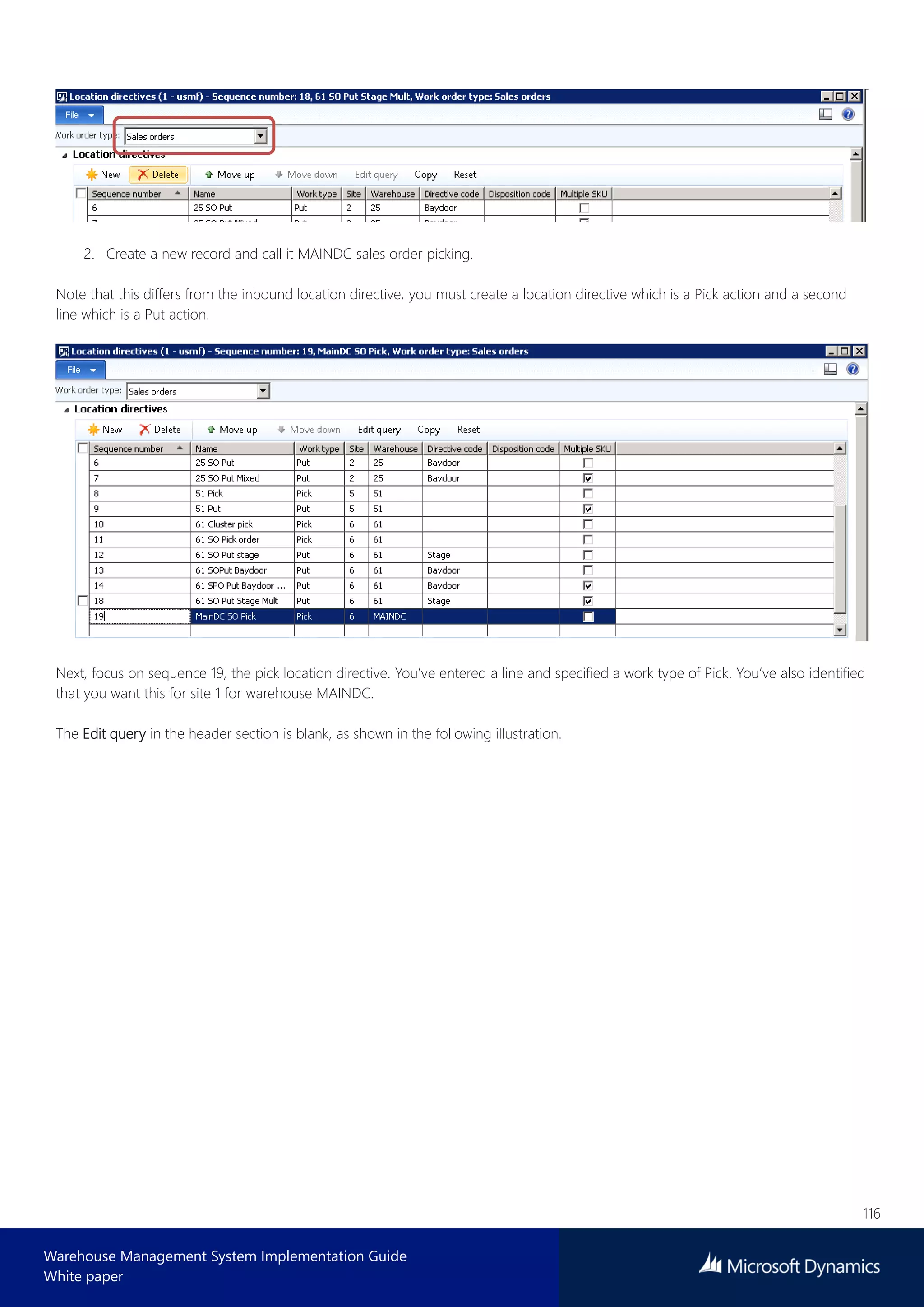 116
Warehouse Management System Implementation Guide
White paper
2. Create a new record and call it MAINDC sales order picking.
Note that this differs from the inbound location directive, you must create a location directive which is a Pick action and a second
line which is a Put action.
Next, focus on sequence 19, the pick location directive. You’ve entered a line and specified a work type of Pick. You’ve also identified
that you want this for site 1 for warehouse MAINDC.
The Edit query in the header section is blank, as shown in the following illustration.
 