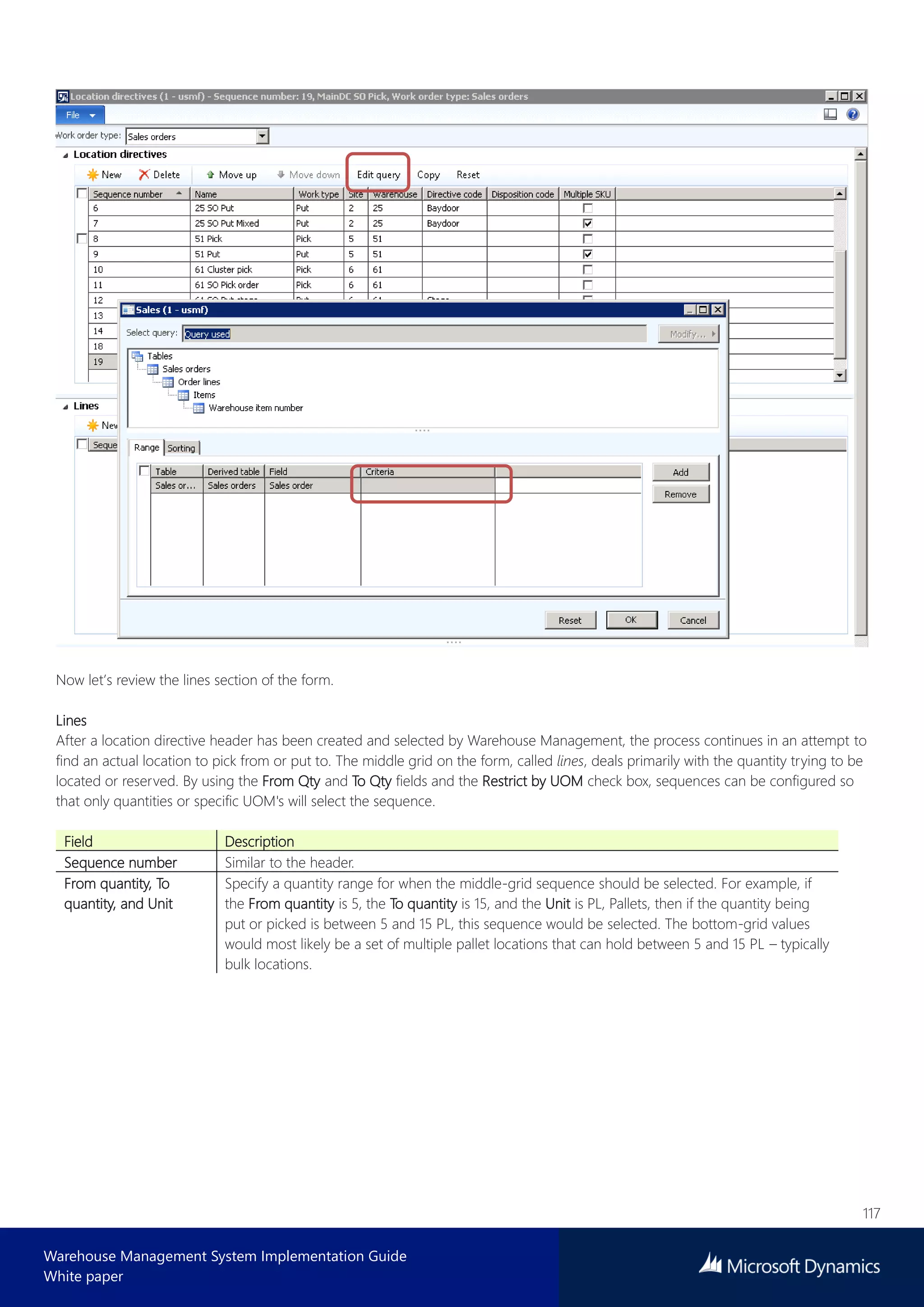 117
Warehouse Management System Implementation Guide
White paper
Now let’s review the lines section of the form.
Lines
After a location directive header has been created and selected by Warehouse Management, the process continues in an attempt to
find an actual location to pick from or put to. The middle grid on the form, called lines, deals primarily with the quantity trying to be
located or reserved. By using the From Qty and To Qty fields and the Restrict by UOM check box, sequences can be configured so
that only quantities or specific UOM's will select the sequence.
Field Description
Sequence number Similar to the header.
From quantity, To
quantity, and Unit
Specify a quantity range for when the middle-grid sequence should be selected. For example, if
the From quantity is 5, the To quantity is 15, and the Unit is PL, Pallets, then if the quantity being
put or picked is between 5 and 15 PL, this sequence would be selected. The bottom-grid values
would most likely be a set of multiple pallet locations that can hold between 5 and 15 PL – typically
bulk locations.
 