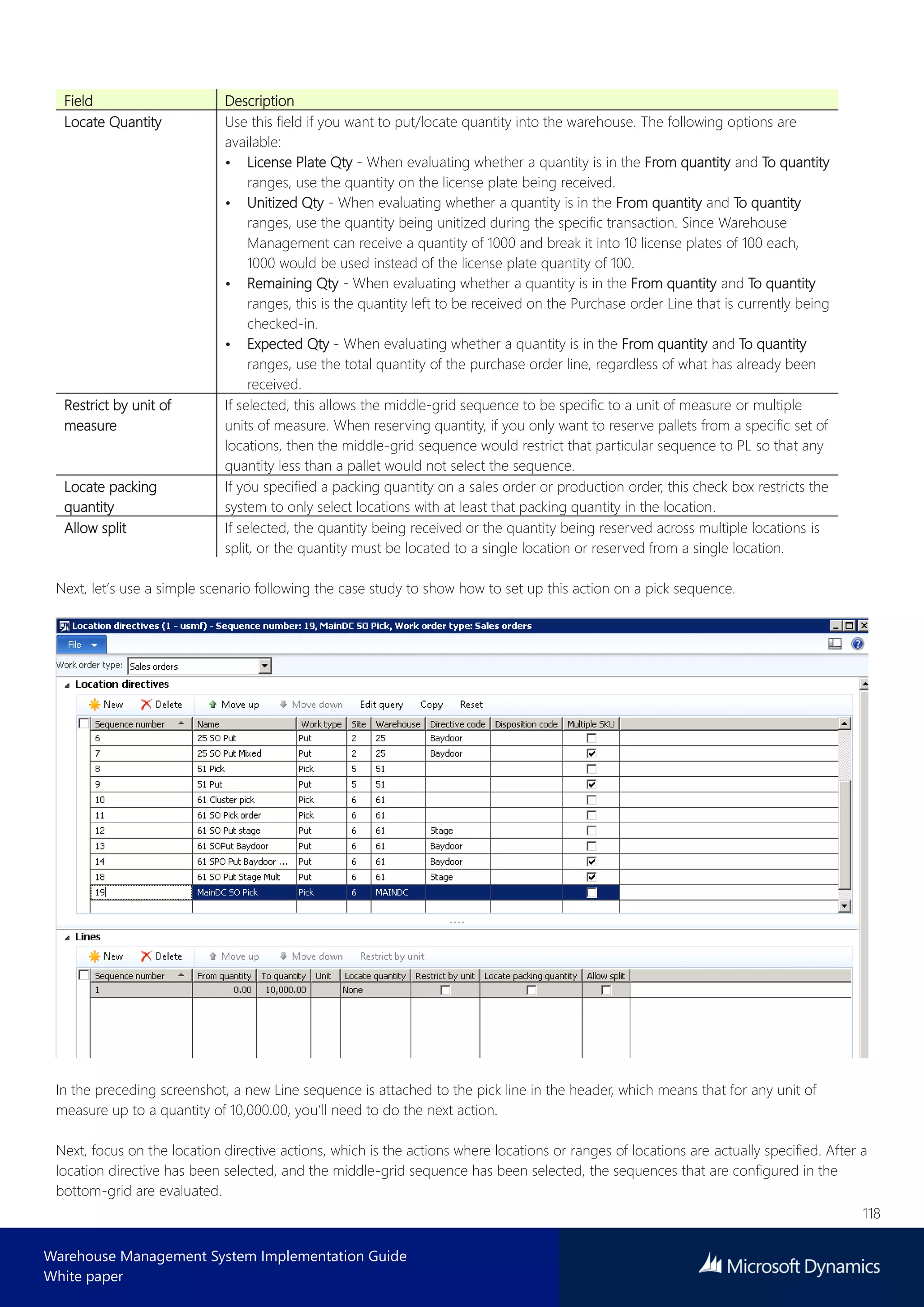 118
Warehouse Management System Implementation Guide
White paper
Field Description
Locate Quantity Use this field if you want to put/locate quantity into the warehouse. The following options are
available:
• License Plate Qty - When evaluating whether a quantity is in the From quantity and To quantity
ranges, use the quantity on the license plate being received.
• Unitized Qty - When evaluating whether a quantity is in the From quantity and To quantity
ranges, use the quantity being unitized during the specific transaction. Since Warehouse
Management can receive a quantity of 1000 and break it into 10 license plates of 100 each,
1000 would be used instead of the license plate quantity of 100.
• Remaining Qty - When evaluating whether a quantity is in the From quantity and To quantity
ranges, this is the quantity left to be received on the Purchase order Line that is currently being
checked-in.
• Expected Qty - When evaluating whether a quantity is in the From quantity and To quantity
ranges, use the total quantity of the purchase order line, regardless of what has already been
received.
Restrict by unit of
measure
If selected, this allows the middle-grid sequence to be specific to a unit of measure or multiple
units of measure. When reserving quantity, if you only want to reserve pallets from a specific set of
locations, then the middle-grid sequence would restrict that particular sequence to PL so that any
quantity less than a pallet would not select the sequence.
Locate packing
quantity
If you specified a packing quantity on a sales order or production order, this check box restricts the
system to only select locations with at least that packing quantity in the location.
Allow split If selected, the quantity being received or the quantity being reserved across multiple locations is
split, or the quantity must be located to a single location or reserved from a single location.
Next, let’s use a simple scenario following the case study to show how to set up this action on a pick sequence.
In the preceding screenshot, a new Line sequence is attached to the pick line in the header, which means that for any unit of
measure up to a quantity of 10,000.00, you’ll need to do the next action.
Next, focus on the location directive actions, which is the actions where locations or ranges of locations are actually specified. After a
location directive has been selected, and the middle-grid sequence has been selected, the sequences that are configured in the
bottom-grid are evaluated.
 