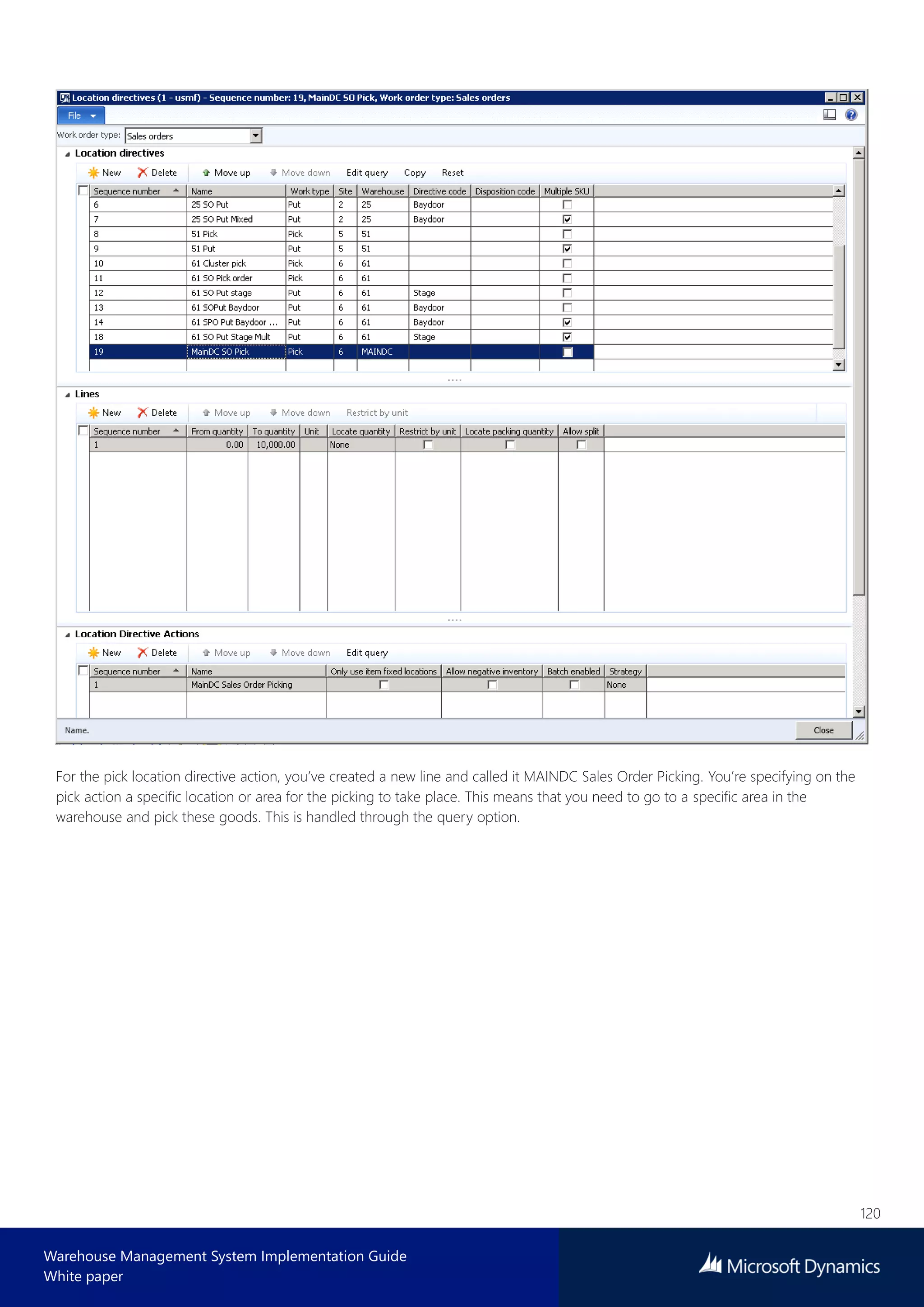 120
Warehouse Management System Implementation Guide
White paper
For the pick location directive action, you’ve created a new line and called it MAINDC Sales Order Picking. You’re specifying on the
pick action a specific location or area for the picking to take place. This means that you need to go to a specific area in the
warehouse and pick these goods. This is handled through the query option.
 