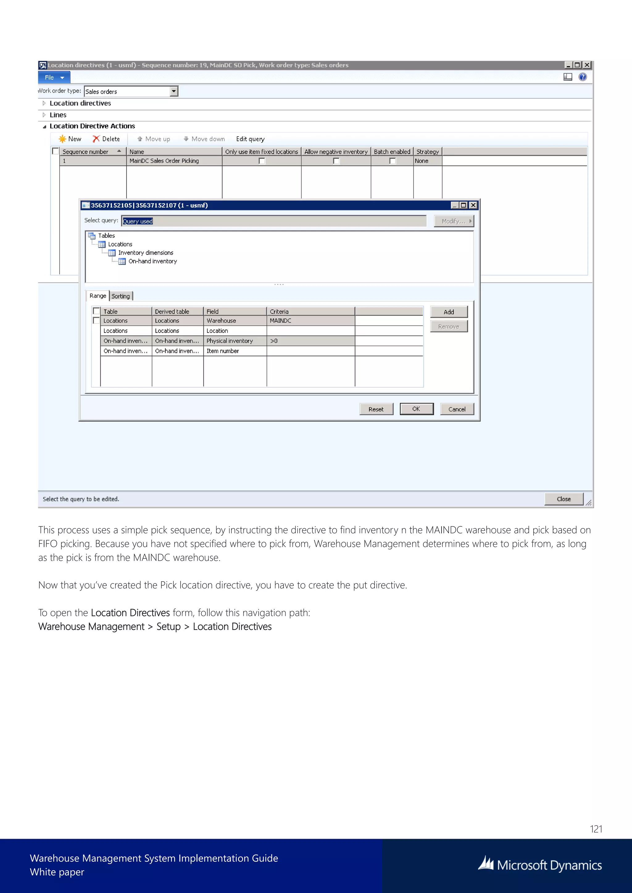 121
Warehouse Management System Implementation Guide
White paper
This process uses a simple pick sequence, by instructing the directive to find inventory n the MAINDC warehouse and pick based on
FIFO picking. Because you have not specified where to pick from, Warehouse Management determines where to pick from, as long
as the pick is from the MAINDC warehouse.
Now that you’ve created the Pick location directive, you have to create the put directive.
To open the Location Directives form, follow this navigation path:
Warehouse Management > Setup > Location Directives
 