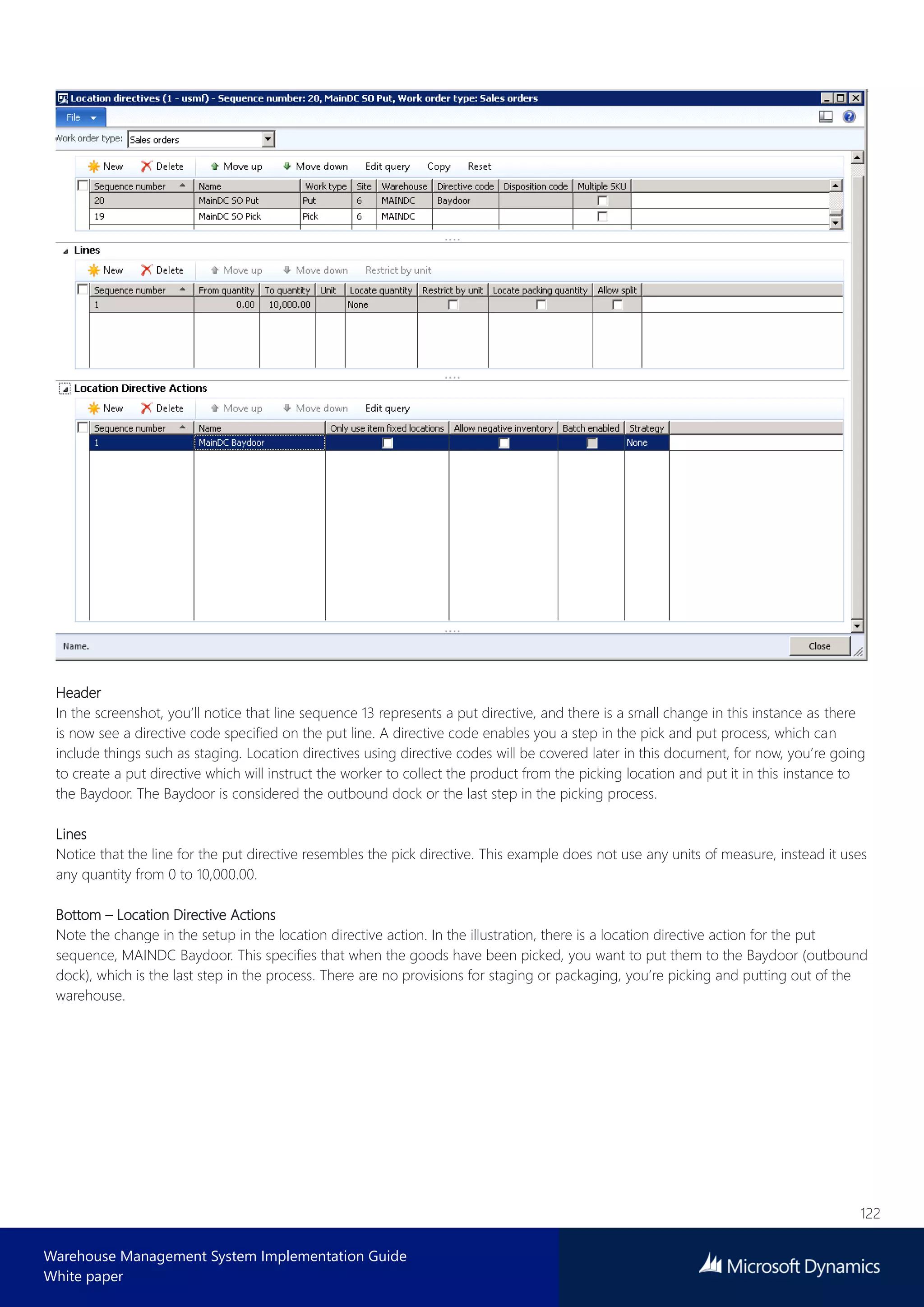 122
Warehouse Management System Implementation Guide
White paper
Header
In the screenshot, you’ll notice that line sequence 13 represents a put directive, and there is a small change in this instance as there
is now see a directive code specified on the put line. A directive code enables you a step in the pick and put process, which can
include things such as staging. Location directives using directive codes will be covered later in this document, for now, you’re going
to create a put directive which will instruct the worker to collect the product from the picking location and put it in this instance to
the Baydoor. The Baydoor is considered the outbound dock or the last step in the picking process.
Lines
Notice that the line for the put directive resembles the pick directive. This example does not use any units of measure, instead it uses
any quantity from 0 to 10,000.00.
Bottom – Location Directive Actions
Note the change in the setup in the location directive action. In the illustration, there is a location directive action for the put
sequence, MAINDC Baydoor. This specifies that when the goods have been picked, you want to put them to the Baydoor (outbound
dock), which is the last step in the process. There are no provisions for staging or packaging, you’re picking and putting out of the
warehouse.
 