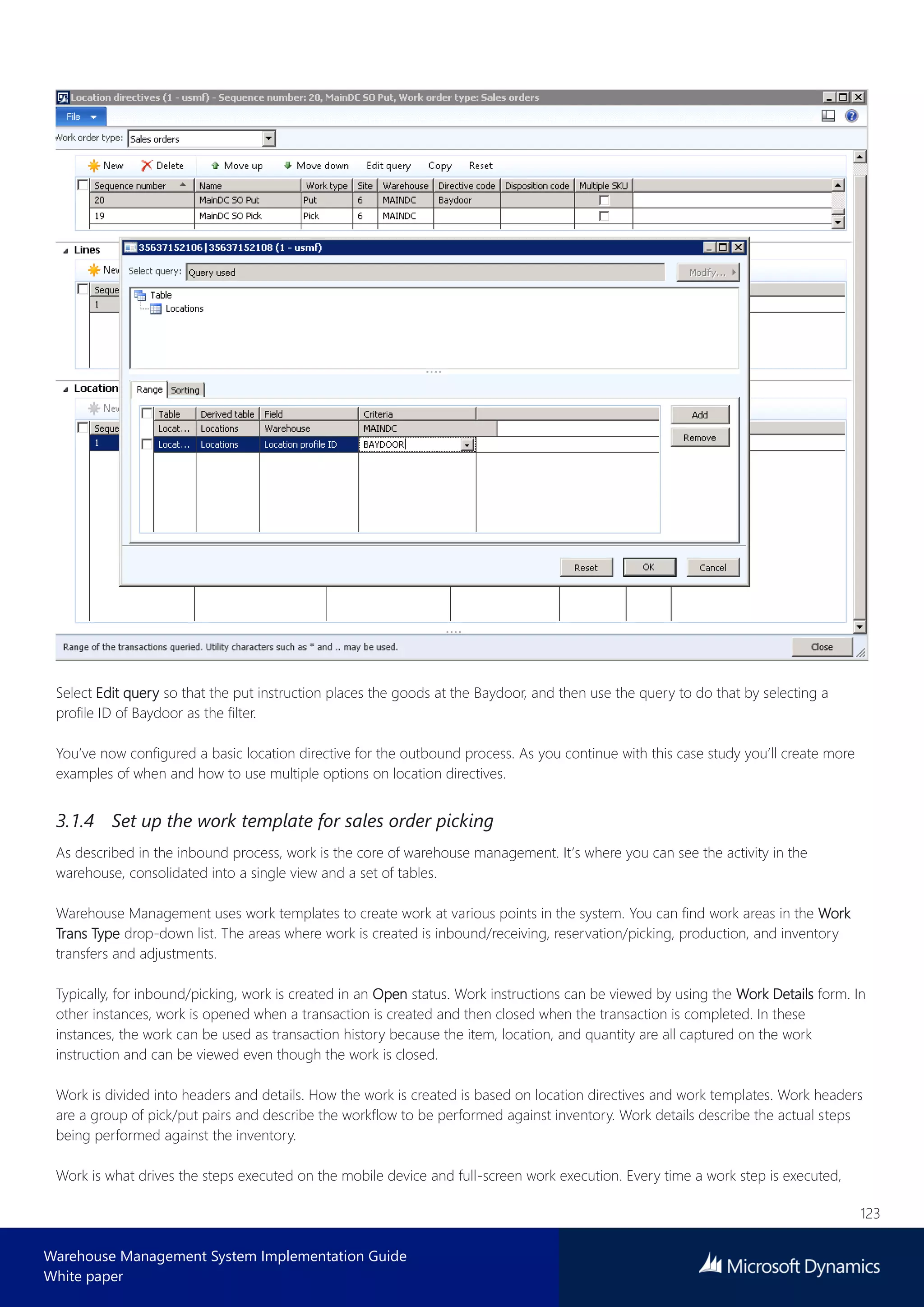 123
Warehouse Management System Implementation Guide
White paper
Select Edit query so that the put instruction places the goods at the Baydoor, and then use the query to do that by selecting a
profile ID of Baydoor as the filter.
You’ve now configured a basic location directive for the outbound process. As you continue with this case study you’ll create more
examples of when and how to use multiple options on location directives.
3.1.4 Set up the work template for sales order picking
As described in the inbound process, work is the core of warehouse management. It’s where you can see the activity in the
warehouse, consolidated into a single view and a set of tables.
Warehouse Management uses work templates to create work at various points in the system. You can find work areas in the Work
Trans Type drop-down list. The areas where work is created is inbound/receiving, reservation/picking, production, and inventory
transfers and adjustments.
Typically, for inbound/picking, work is created in an Open status. Work instructions can be viewed by using the Work Details form. In
other instances, work is opened when a transaction is created and then closed when the transaction is completed. In these
instances, the work can be used as transaction history because the item, location, and quantity are all captured on the work
instruction and can be viewed even though the work is closed.
Work is divided into headers and details. How the work is created is based on location directives and work templates. Work headers
are a group of pick/put pairs and describe the workflow to be performed against inventory. Work details describe the actual steps
being performed against the inventory.
Work is what drives the steps executed on the mobile device and full-screen work execution. Every time a work step is executed,
 