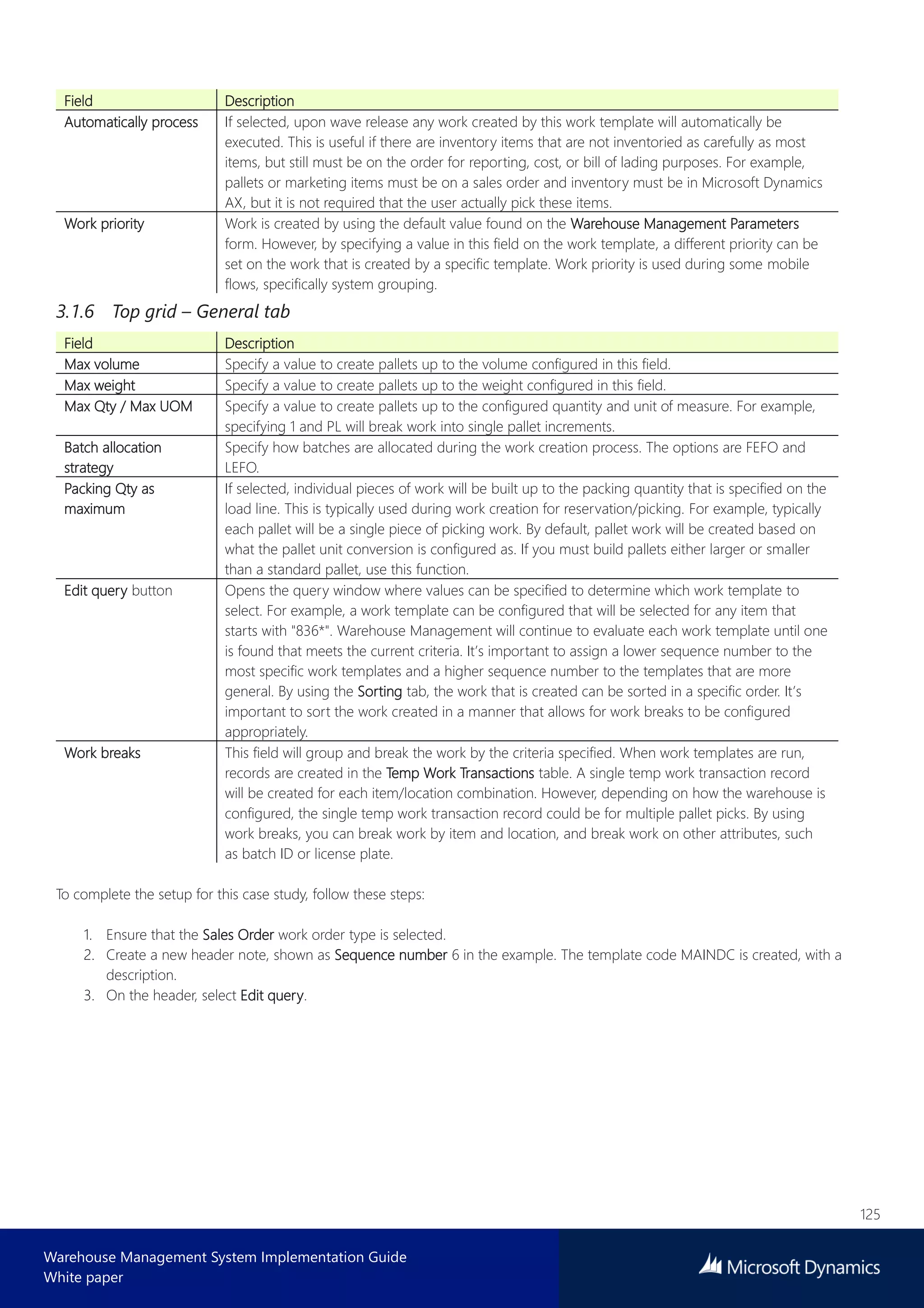 125
Warehouse Management System Implementation Guide
White paper
Field Description
Automatically process If selected, upon wave release any work created by this work template will automatically be
executed. This is useful if there are inventory items that are not inventoried as carefully as most
items, but still must be on the order for reporting, cost, or bill of lading purposes. For example,
pallets or marketing items must be on a sales order and inventory must be in Microsoft Dynamics
AX, but it is not required that the user actually pick these items.
Work priority Work is created by using the default value found on the Warehouse Management Parameters
form. However, by specifying a value in this field on the work template, a different priority can be
set on the work that is created by a specific template. Work priority is used during some mobile
flows, specifically system grouping.
3.1.6 Top grid – General tab
Field Description
Max volume Specify a value to create pallets up to the volume configured in this field.
Max weight Specify a value to create pallets up to the weight configured in this field.
Max Qty / Max UOM Specify a value to create pallets up to the configured quantity and unit of measure. For example,
specifying 1 and PL will break work into single pallet increments.
Batch allocation
strategy
Specify how batches are allocated during the work creation process. The options are FEFO and
LEFO.
Packing Qty as
maximum
If selected, individual pieces of work will be built up to the packing quantity that is specified on the
load line. This is typically used during work creation for reservation/picking. For example, typically
each pallet will be a single piece of picking work. By default, pallet work will be created based on
what the pallet unit conversion is configured as. If you must build pallets either larger or smaller
than a standard pallet, use this function.
Edit query button Opens the query window where values can be specified to determine which work template to
select. For example, a work template can be configured that will be selected for any item that
starts with "836*". Warehouse Management will continue to evaluate each work template until one
is found that meets the current criteria. It’s important to assign a lower sequence number to the
most specific work templates and a higher sequence number to the templates that are more
general. By using the Sorting tab, the work that is created can be sorted in a specific order. It’s
important to sort the work created in a manner that allows for work breaks to be configured
appropriately.
Work breaks This field will group and break the work by the criteria specified. When work templates are run,
records are created in the Temp Work Transactions table. A single temp work transaction record
will be created for each item/location combination. However, depending on how the warehouse is
configured, the single temp work transaction record could be for multiple pallet picks. By using
work breaks, you can break work by item and location, and break work on other attributes, such
as batch ID or license plate.
To complete the setup for this case study, follow these steps:
1. Ensure that the Sales Order work order type is selected.
2. Create a new header note, shown as Sequence number 6 in the example. The template code MAINDC is created, with a
description.
3. On the header, select Edit query.
 