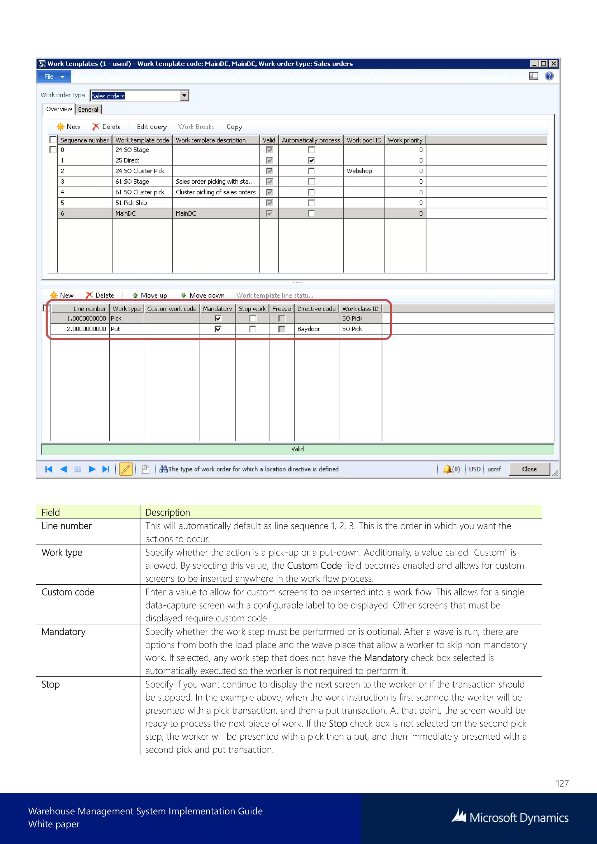 127
Warehouse Management System Implementation Guide
White paper
Field Description
Line number This will automatically default as line sequence 1, 2, 3. This is the order in which you want the
actions to occur.
Work type Specify whether the action is a pick-up or a put-down. Additionally, a value called "Custom" is
allowed. By selecting this value, the Custom Code field becomes enabled and allows for custom
screens to be inserted anywhere in the work flow process.
Custom code Enter a value to allow for custom screens to be inserted into a work flow. This allows for a single
data-capture screen with a configurable label to be displayed. Other screens that must be
displayed require custom code.
Mandatory Specify whether the work step must be performed or is optional. After a wave is run, there are
options from both the load place and the wave place that allow a worker to skip non mandatory
work. If selected, any work step that does not have the Mandatory check box selected is
automatically executed so the worker is not required to perform it.
Stop Specify if you want continue to display the next screen to the worker or if the transaction should
be stopped. In the example above, when the work instruction is first scanned the worker will be
presented with a pick transaction, and then a put transaction. At that point, the screen would be
ready to process the next piece of work. If the Stop check box is not selected on the second pick
step, the worker will be presented with a pick then a put, and then immediately presented with a
second pick and put transaction.
 