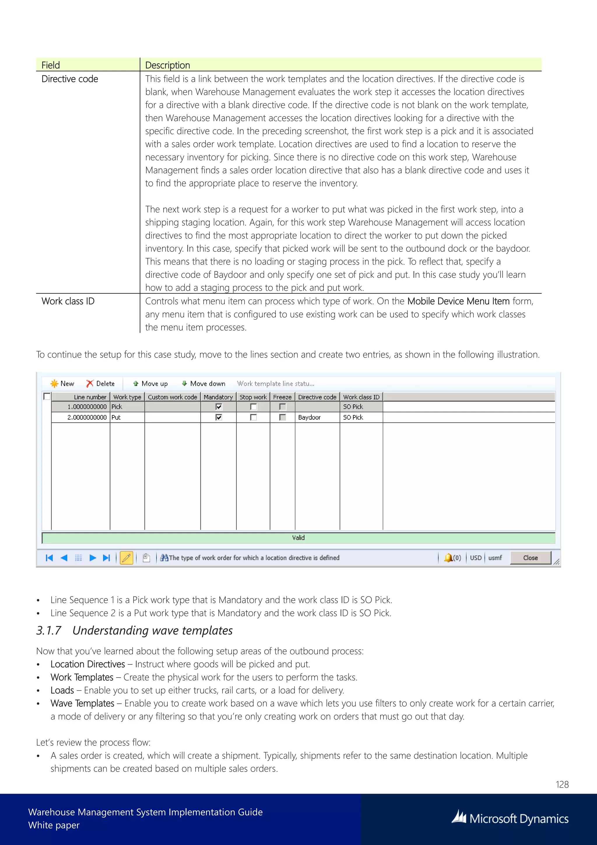 128
Warehouse Management System Implementation Guide
White paper
Field Description
Directive code This field is a link between the work templates and the location directives. If the directive code is
blank, when Warehouse Management evaluates the work step it accesses the location directives
for a directive with a blank directive code. If the directive code is not blank on the work template,
then Warehouse Management accesses the location directives looking for a directive with the
specific directive code. In the preceding screenshot, the first work step is a pick and it is associated
with a sales order work template. Location directives are used to find a location to reserve the
necessary inventory for picking. Since there is no directive code on this work step, Warehouse
Management finds a sales order location directive that also has a blank directive code and uses it
to find the appropriate place to reserve the inventory.
The next work step is a request for a worker to put what was picked in the first work step, into a
shipping staging location. Again, for this work step Warehouse Management will access location
directives to find the most appropriate location to direct the worker to put down the picked
inventory. In this case, specify that picked work will be sent to the outbound dock or the baydoor.
This means that there is no loading or staging process in the pick. To reflect that, specify a
directive code of Baydoor and only specify one set of pick and put. In this case study you’ll learn
how to add a staging process to the pick and put work.
Work class ID Controls what menu item can process which type of work. On the Mobile Device Menu Item form,
any menu item that is configured to use existing work can be used to specify which work classes
the menu item processes.
To continue the setup for this case study, move to the lines section and create two entries, as shown in the following illustration.
• Line Sequence 1 is a Pick work type that is Mandatory and the work class ID is SO Pick.
• Line Sequence 2 is a Put work type that is Mandatory and the work class ID is SO Pick.
3.1.7 Understanding wave templates
Now that you’ve learned about the following setup areas of the outbound process:
• Location Directives – Instruct where goods will be picked and put.
• Work Templates – Create the physical work for the users to perform the tasks.
• Loads – Enable you to set up either trucks, rail carts, or a load for delivery.
• Wave Templates – Enable you to create work based on a wave which lets you use filters to only create work for a certain carrier,
a mode of delivery or any filtering so that you’re only creating work on orders that must go out that day.
Let’s review the process flow:
• A sales order is created, which will create a shipment. Typically, shipments refer to the same destination location. Multiple
shipments can be created based on multiple sales orders.
 