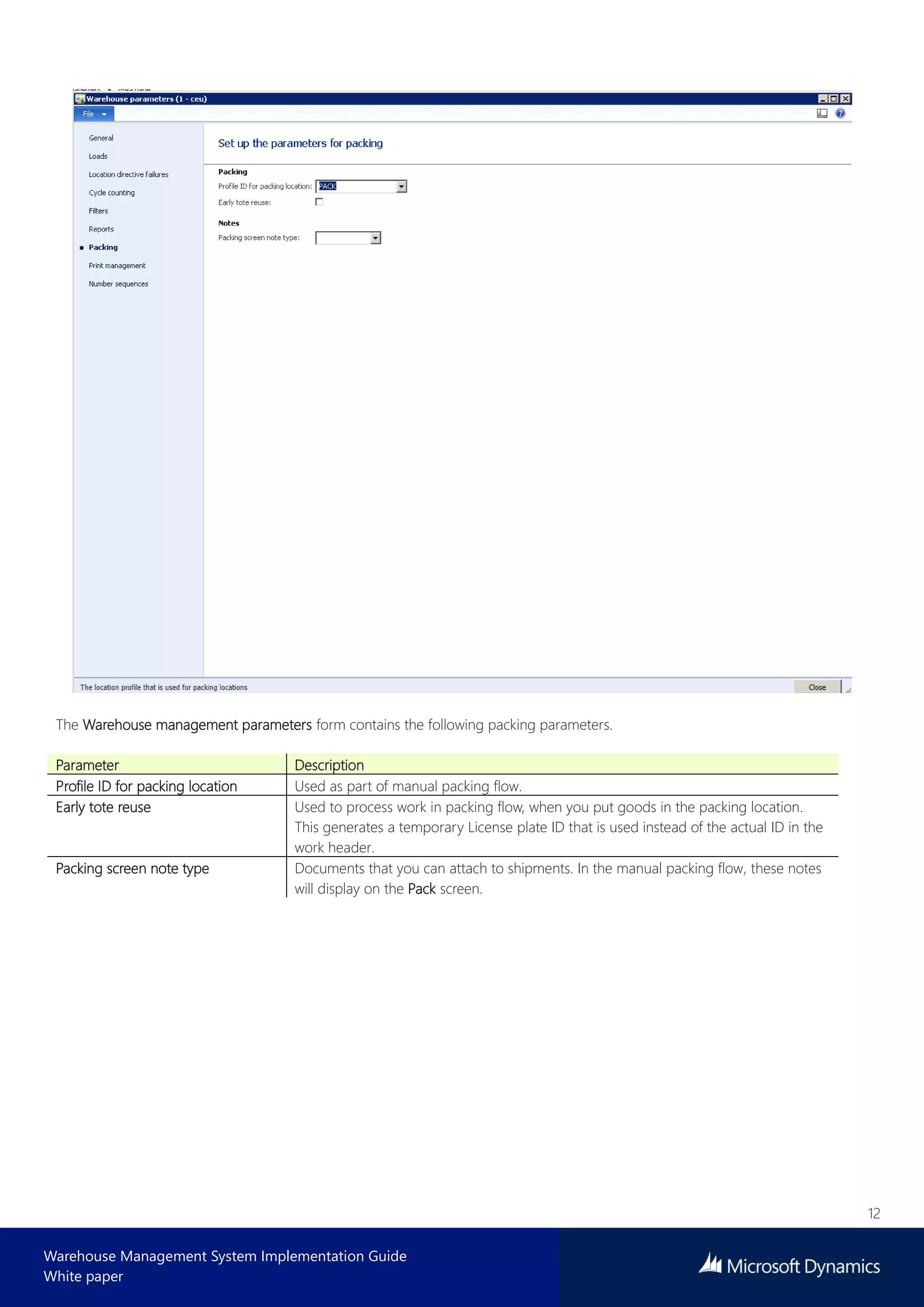 12
Warehouse Management System Implementation Guide
White paper
The Warehouse management parameters form contains the following packing parameters.
Parameter Description
Profile ID for packing location Used as part of manual packing flow.
Early tote reuse Used to process work in packing flow, when you put goods in the packing location.
This generates a temporary License plate ID that is used instead of the actual ID in the
work header.
Packing screen note type Documents that you can attach to shipments. In the manual packing flow, these notes
will display on the Pack screen.
 