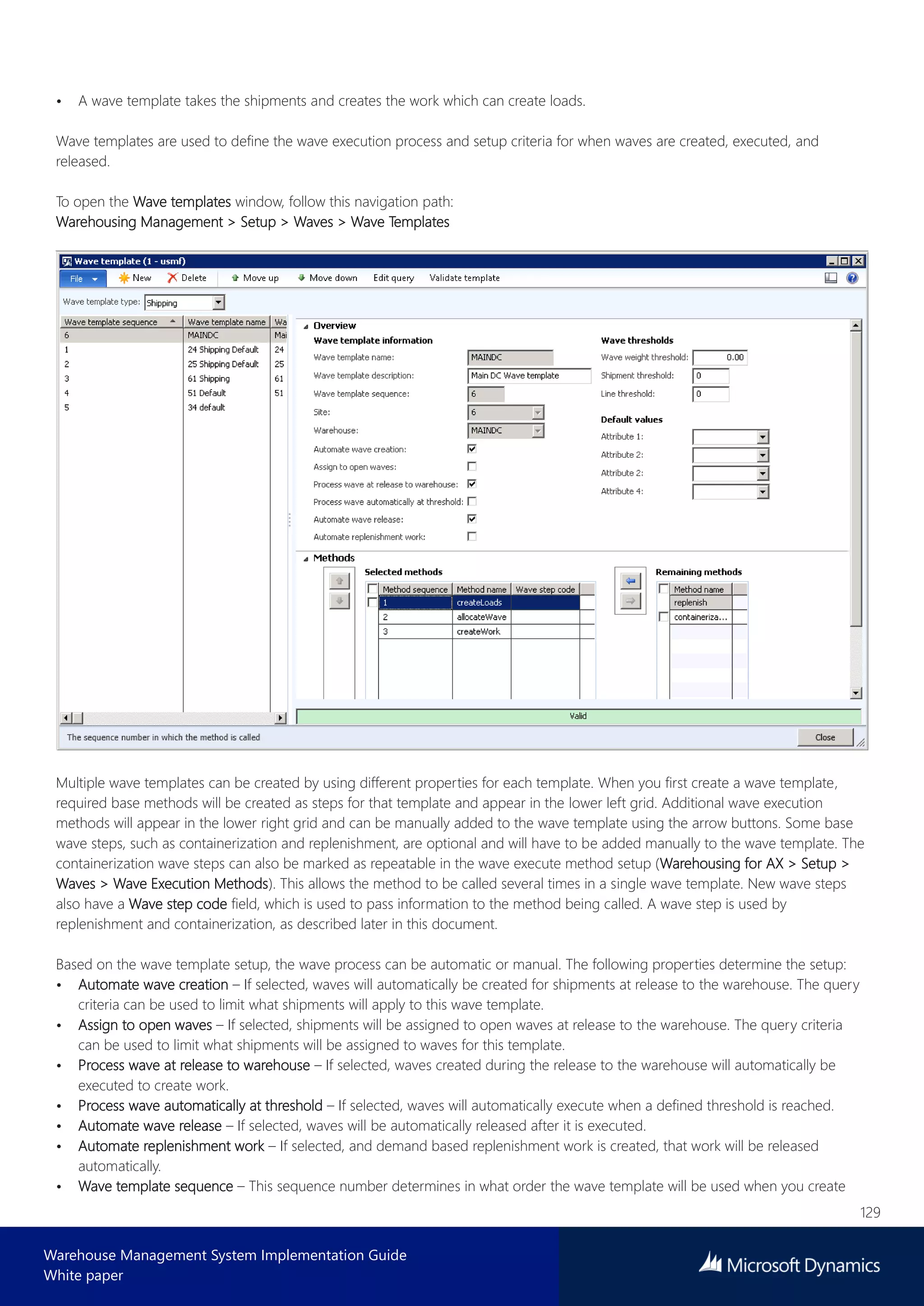 129
Warehouse Management System Implementation Guide
White paper
• A wave template takes the shipments and creates the work which can create loads.
Wave templates are used to define the wave execution process and setup criteria for when waves are created, executed, and
released.
To open the Wave templates window, follow this navigation path:
Warehousing Management > Setup > Waves > Wave Templates
Multiple wave templates can be created by using different properties for each template. When you first create a wave template,
required base methods will be created as steps for that template and appear in the lower left grid. Additional wave execution
methods will appear in the lower right grid and can be manually added to the wave template using the arrow buttons. Some base
wave steps, such as containerization and replenishment, are optional and will have to be added manually to the wave template. The
containerization wave steps can also be marked as repeatable in the wave execute method setup (Warehousing for AX > Setup >
Waves > Wave Execution Methods). This allows the method to be called several times in a single wave template. New wave steps
also have a Wave step code field, which is used to pass information to the method being called. A wave step is used by
replenishment and containerization, as described later in this document.
Based on the wave template setup, the wave process can be automatic or manual. The following properties determine the setup:
• Automate wave creation – If selected, waves will automatically be created for shipments at release to the warehouse. The query
criteria can be used to limit what shipments will apply to this wave template.
• Assign to open waves – If selected, shipments will be assigned to open waves at release to the warehouse. The query criteria
can be used to limit what shipments will be assigned to waves for this template.
• Process wave at release to warehouse – If selected, waves created during the release to the warehouse will automatically be
executed to create work.
• Process wave automatically at threshold – If selected, waves will automatically execute when a defined threshold is reached.
• Automate wave release – If selected, waves will be automatically released after it is executed.
• Automate replenishment work – If selected, and demand based replenishment work is created, that work will be released
automatically.
• Wave template sequence – This sequence number determines in what order the wave template will be used when you create
 