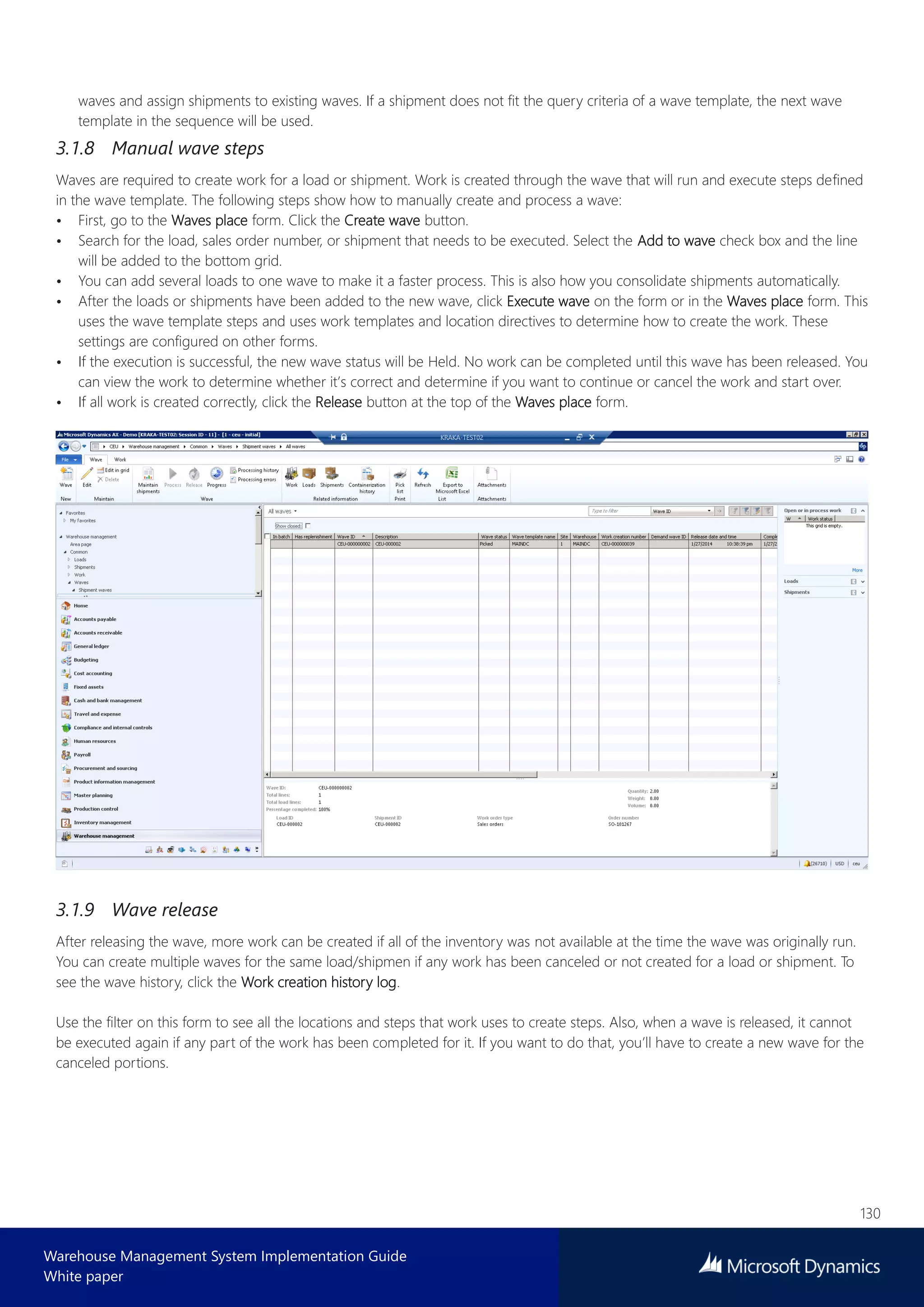 130
Warehouse Management System Implementation Guide
White paper
waves and assign shipments to existing waves. If a shipment does not fit the query criteria of a wave template, the next wave
template in the sequence will be used.
3.1.8 Manual wave steps
Waves are required to create work for a load or shipment. Work is created through the wave that will run and execute steps defined
in the wave template. The following steps show how to manually create and process a wave:
• First, go to the Waves place form. Click the Create wave button.
• Search for the load, sales order number, or shipment that needs to be executed. Select the Add to wave check box and the line
will be added to the bottom grid.
• You can add several loads to one wave to make it a faster process. This is also how you consolidate shipments automatically.
• After the loads or shipments have been added to the new wave, click Execute wave on the form or in the Waves place form. This
uses the wave template steps and uses work templates and location directives to determine how to create the work. These
settings are configured on other forms.
• If the execution is successful, the new wave status will be Held. No work can be completed until this wave has been released. You
can view the work to determine whether it’s correct and determine if you want to continue or cancel the work and start over.
• If all work is created correctly, click the Release button at the top of the Waves place form.
3.1.9 Wave release
After releasing the wave, more work can be created if all of the inventory was not available at the time the wave was originally run.
You can create multiple waves for the same load/shipmen if any work has been canceled or not created for a load or shipment. To
see the wave history, click the Work creation history log.
Use the filter on this form to see all the locations and steps that work uses to create steps. Also, when a wave is released, it cannot
be executed again if any part of the work has been completed for it. If you want to do that, you’ll have to create a new wave for the
canceled portions.
 