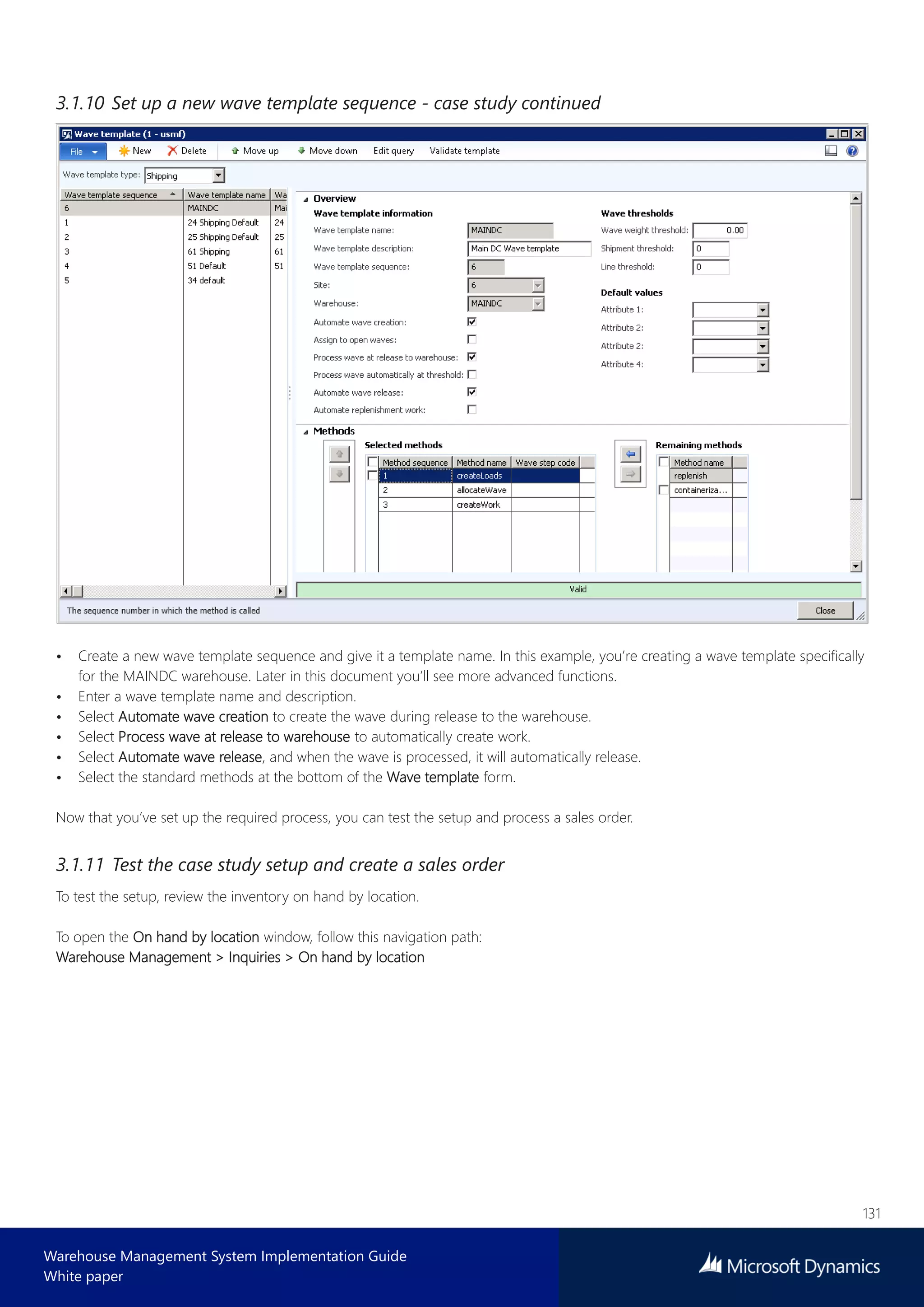 131
Warehouse Management System Implementation Guide
White paper
3.1.10 Set up a new wave template sequence - case study continued
• Create a new wave template sequence and give it a template name. In this example, you’re creating a wave template specifically
for the MAINDC warehouse. Later in this document you’ll see more advanced functions.
• Enter a wave template name and description.
• Select Automate wave creation to create the wave during release to the warehouse.
• Select Process wave at release to warehouse to automatically create work.
• Select Automate wave release, and when the wave is processed, it will automatically release.
• Select the standard methods at the bottom of the Wave template form.
Now that you’ve set up the required process, you can test the setup and process a sales order.
3.1.11 Test the case study setup and create a sales order
To test the setup, review the inventory on hand by location.
To open the On hand by location window, follow this navigation path:
Warehouse Management > Inquiries > On hand by location
 