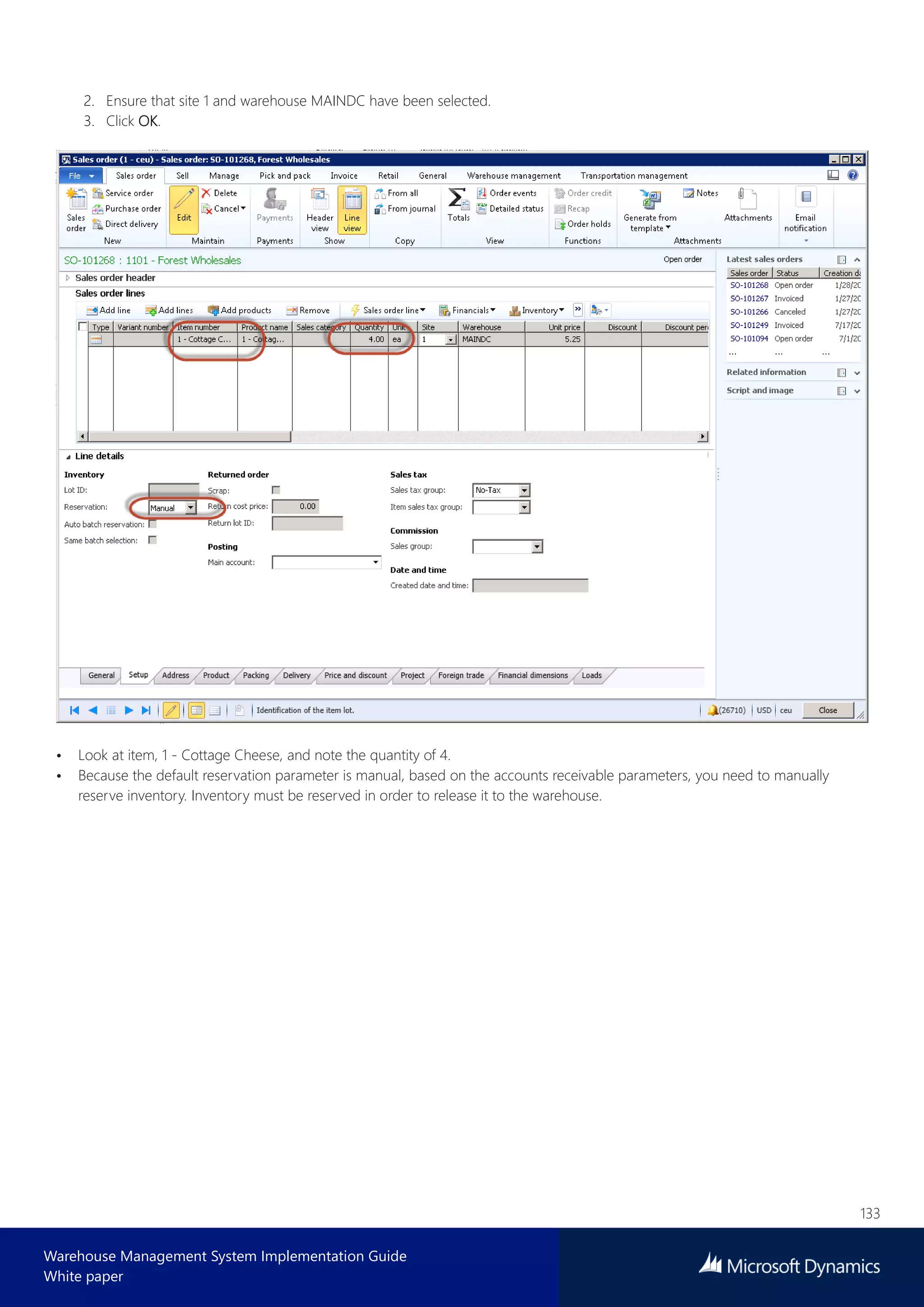 133
Warehouse Management System Implementation Guide
White paper
2. Ensure that site 1 and warehouse MAINDC have been selected.
3. Click OK.
• Look at item, 1 - Cottage Cheese, and note the quantity of 4.
• Because the default reservation parameter is manual, based on the accounts receivable parameters, you need to manually
reserve inventory. Inventory must be reserved in order to release it to the warehouse.
 