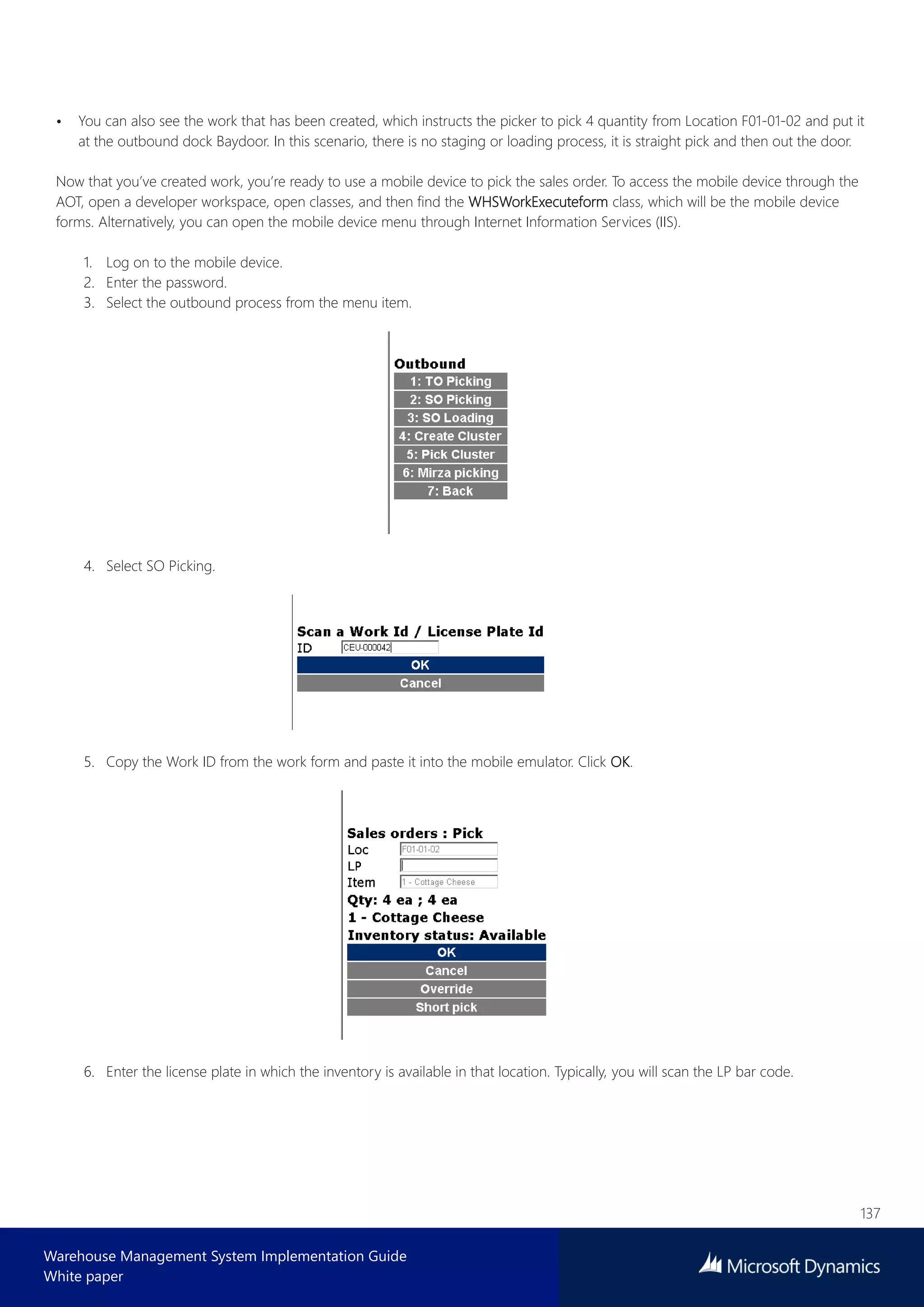 137
Warehouse Management System Implementation Guide
White paper
• You can also see the work that has been created, which instructs the picker to pick 4 quantity from Location F01-01-02 and put it
at the outbound dock Baydoor. In this scenario, there is no staging or loading process, it is straight pick and then out the door.
Now that you’ve created work, you’re ready to use a mobile device to pick the sales order. To access the mobile device through the
AOT, open a developer workspace, open classes, and then find the WHSWorkExecuteform class, which will be the mobile device
forms. Alternatively, you can open the mobile device menu through Internet Information Services (IIS).
1. Log on to the mobile device.
2. Enter the password.
3. Select the outbound process from the menu item.
4. Select SO Picking.
5. Copy the Work ID from the work form and paste it into the mobile emulator. Click OK.
6. Enter the license plate in which the inventory is available in that location. Typically, you will scan the LP bar code.
 