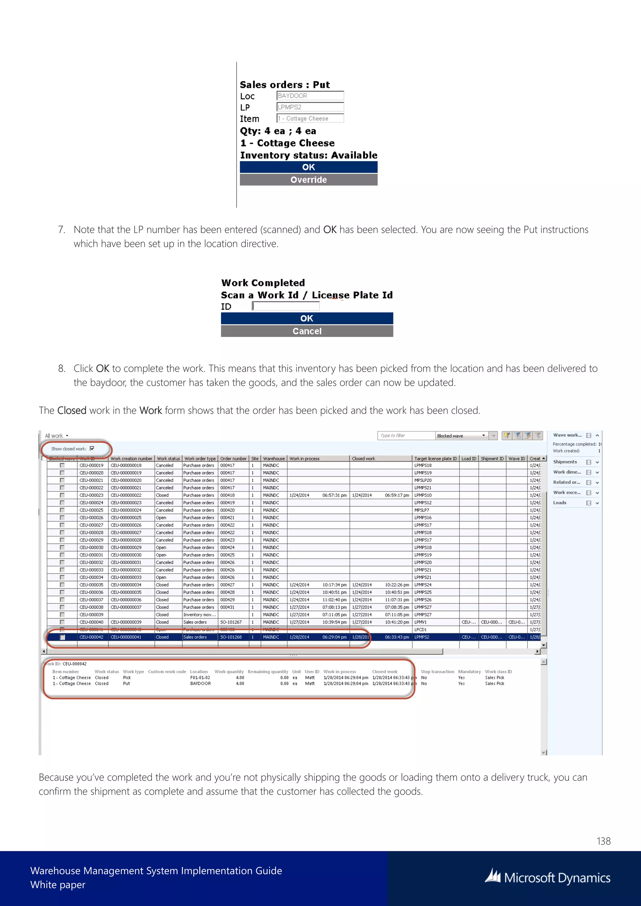 138
Warehouse Management System Implementation Guide
White paper
7. Note that the LP number has been entered (scanned) and OK has been selected. You are now seeing the Put instructions
which have been set up in the location directive.
8. Click OK to complete the work. This means that this inventory has been picked from the location and has been delivered to
the baydoor, the customer has taken the goods, and the sales order can now be updated.
The Closed work in the Work form shows that the order has been picked and the work has been closed.
Because you’ve completed the work and you’re not physically shipping the goods or loading them onto a delivery truck, you can
confirm the shipment as complete and assume that the customer has collected the goods.
 