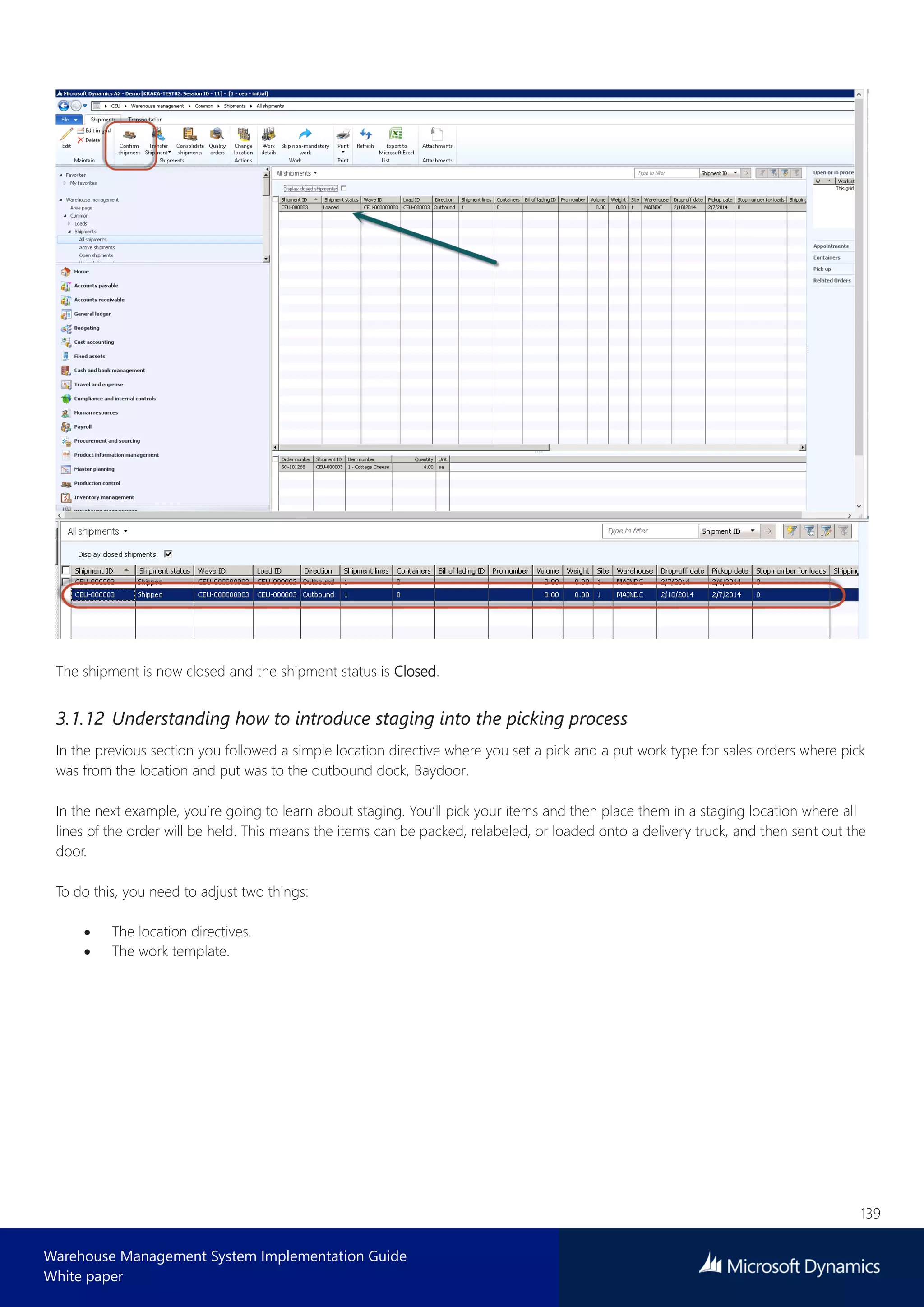 139
Warehouse Management System Implementation Guide
White paper
The shipment is now closed and the shipment status is Closed.
3.1.12 Understanding how to introduce staging into the picking process
In the previous section you followed a simple location directive where you set a pick and a put work type for sales orders where pick
was from the location and put was to the outbound dock, Baydoor.
In the next example, you’re going to learn about staging. You’ll pick your items and then place them in a staging location where all
lines of the order will be held. This means the items can be packed, relabeled, or loaded onto a delivery truck, and then sent out the
door.
To do this, you need to adjust two things:
 The location directives.
 The work template.
 