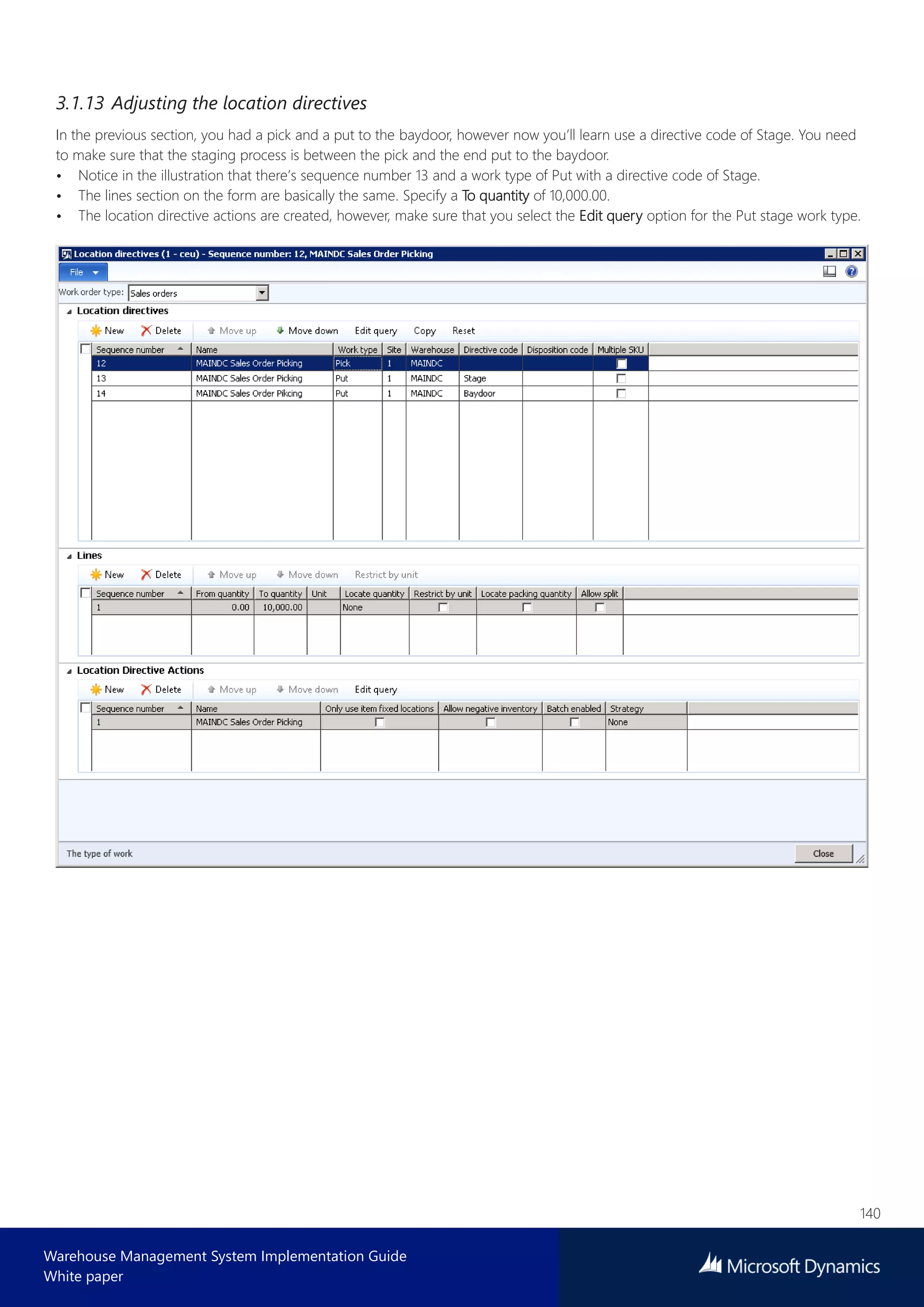 140
Warehouse Management System Implementation Guide
White paper
3.1.13 Adjusting the location directives
In the previous section, you had a pick and a put to the baydoor, however now you’ll learn use a directive code of Stage. You need
to make sure that the staging process is between the pick and the end put to the baydoor.
• Notice in the illustration that there’s sequence number 13 and a work type of Put with a directive code of Stage.
• The lines section on the form are basically the same. Specify a To quantity of 10,000.00.
• The location directive actions are created, however, make sure that you select the Edit query option for the Put stage work type.
 